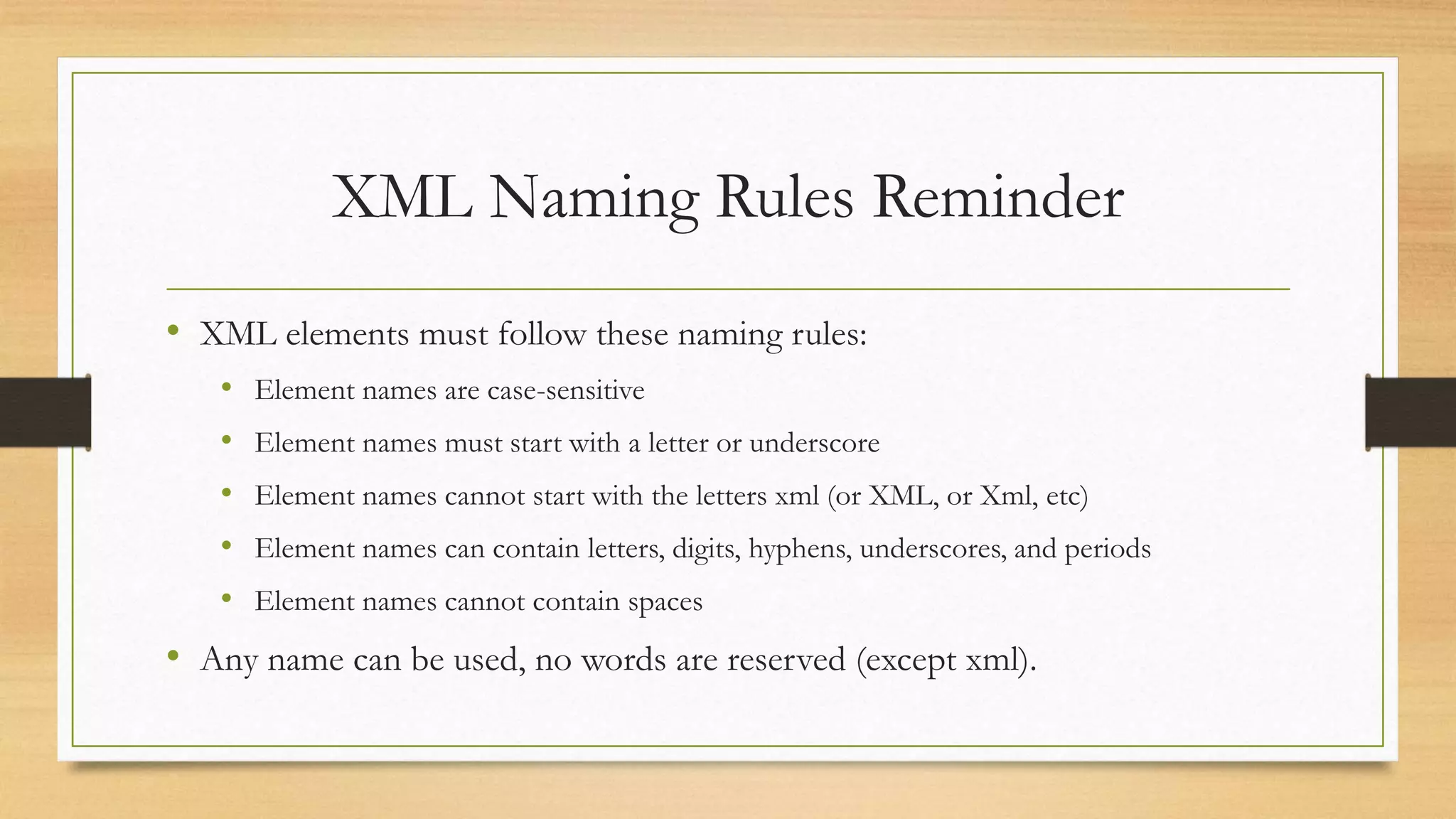 XML Naming Rules Reminder
• XML elements must follow these naming rules:
• Element names are case-sensitive
• Element names must start with a letter or underscore
• Element names cannot start with the letters xml (or XML, or Xml, etc)
• Element names can contain letters, digits, hyphens, underscores, and periods
• Element names cannot contain spaces
• Any name can be used, no words are reserved (except xml).
 