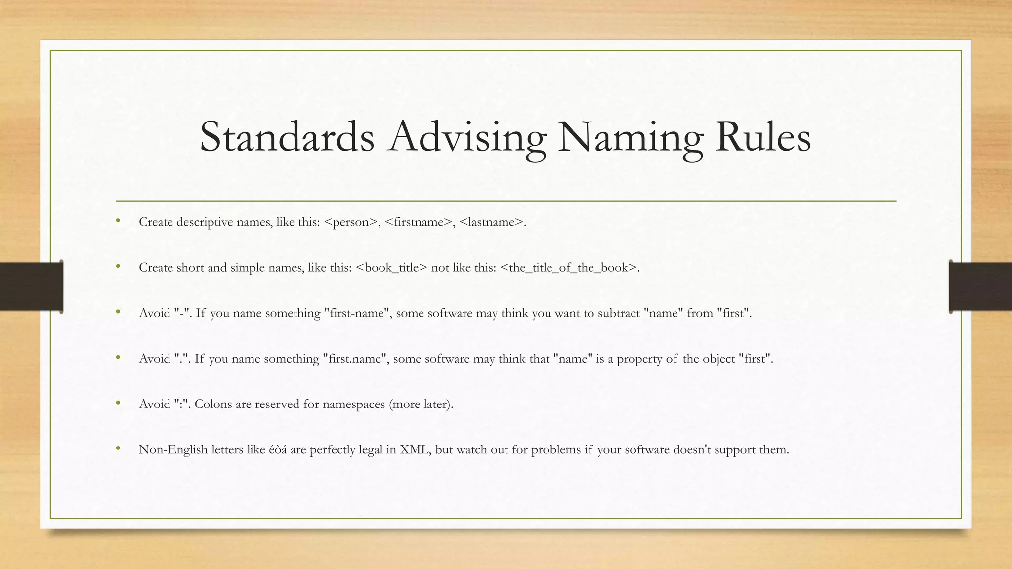 Standards Advising Naming Rules
• Create descriptive names, like this: <person>, <firstname>, <lastname>.
• Create short and simple names, like this: <book_title> not like this: <the_title_of_the_book>.
• Avoid "-". If you name something "first-name", some software may think you want to subtract "name" from "first".
• Avoid ".". If you name something "first.name", some software may think that "name" is a property of the object "first".
• Avoid ":". Colons are reserved for namespaces (more later).
• Non-English letters like éòá are perfectly legal in XML, but watch out for problems if your software doesn't support them.
 