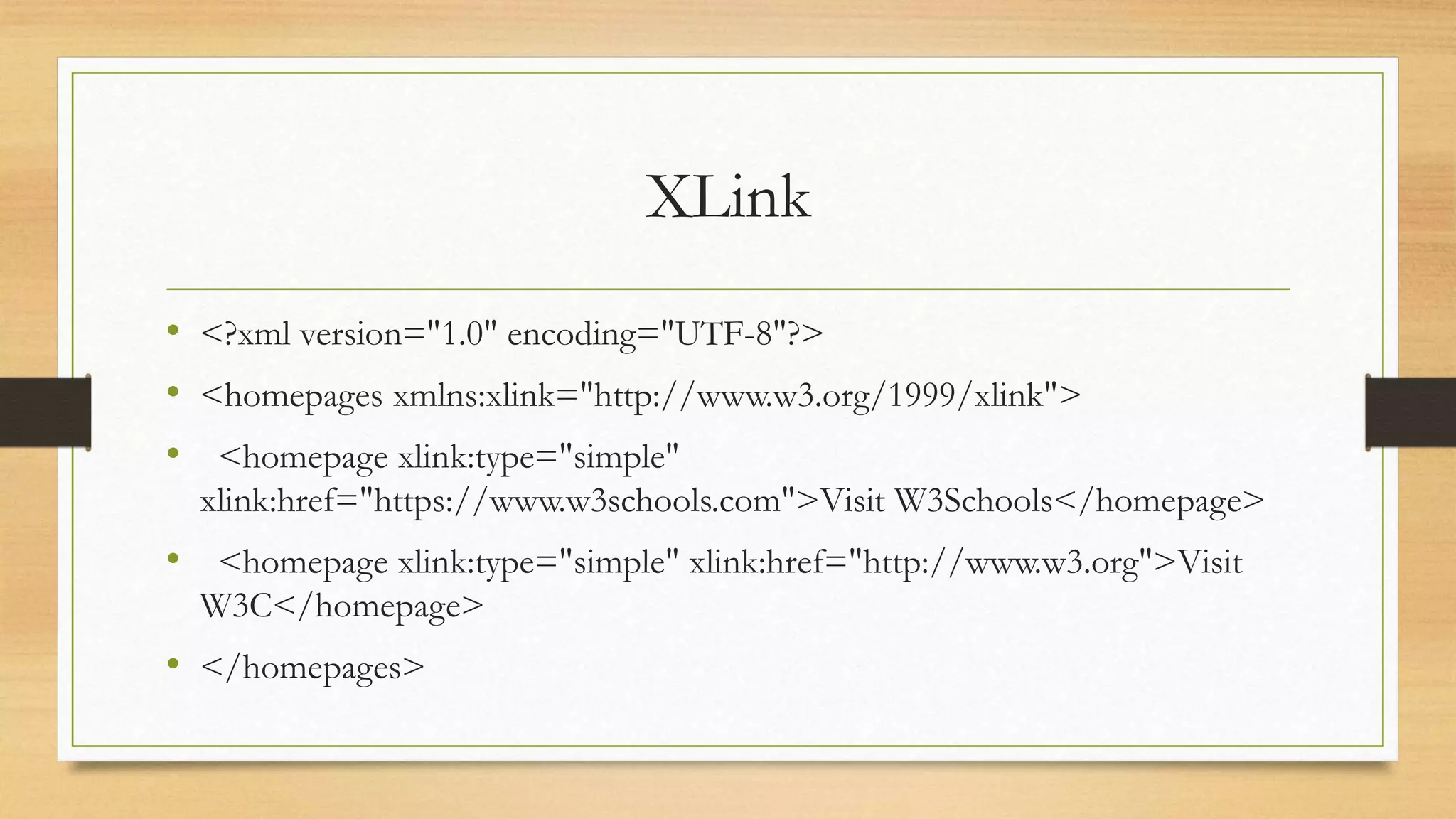 XLink
• <?xml version="1.0" encoding="UTF-8"?>
• <homepages xmlns:xlink="http://www.w3.org/1999/xlink">
• <homepage xlink:type="simple"
xlink:href="https://www.w3schools.com">Visit W3Schools</homepage>
• <homepage xlink:type="simple" xlink:href="http://www.w3.org">Visit
W3C</homepage>
• </homepages>
 