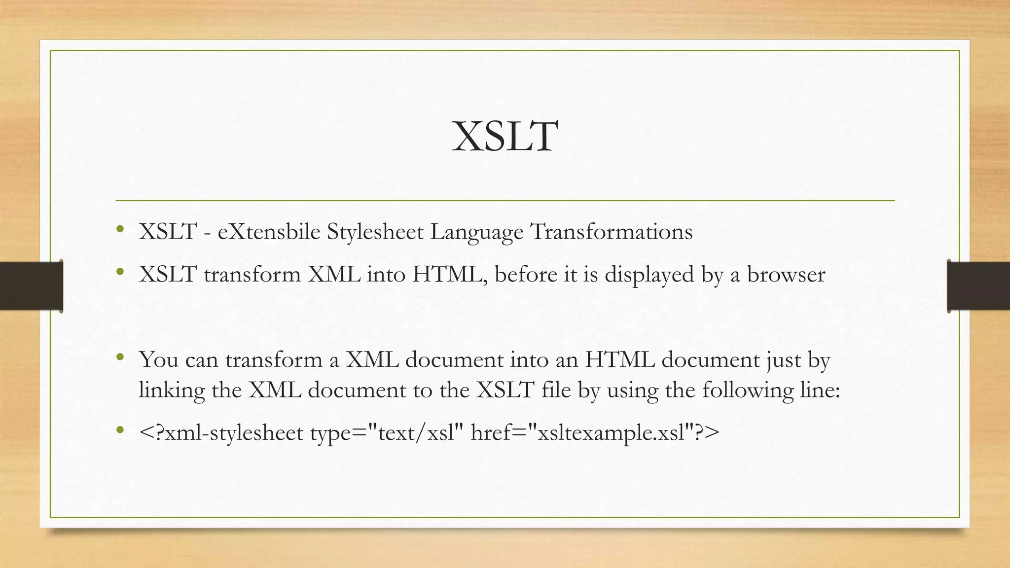 XSLT
• XSLT - eXtensbile Stylesheet Language Transformations
• XSLT transform XML into HTML, before it is displayed by a browser
• You can transform a XML document into an HTML document just by
linking the XML document to the XSLT file by using the following line:
• <?xml-stylesheet type="text/xsl" href="xsltexample.xsl"?>
 
