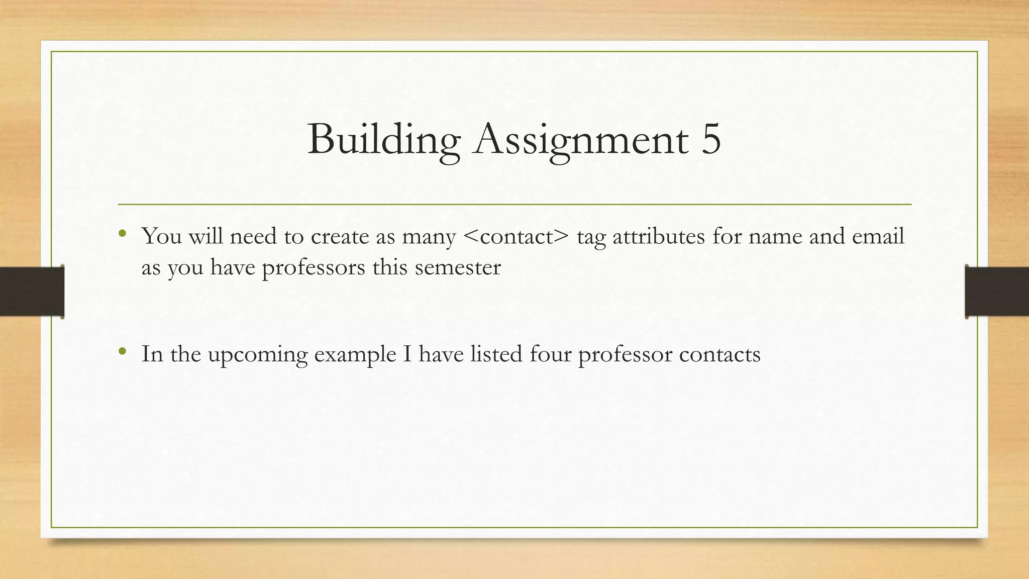 Building Assignment 5
• You will need to create as many <contact> tag attributes for name and email
as you have professors this semester
• In the upcoming example I have listed four professor contacts
 