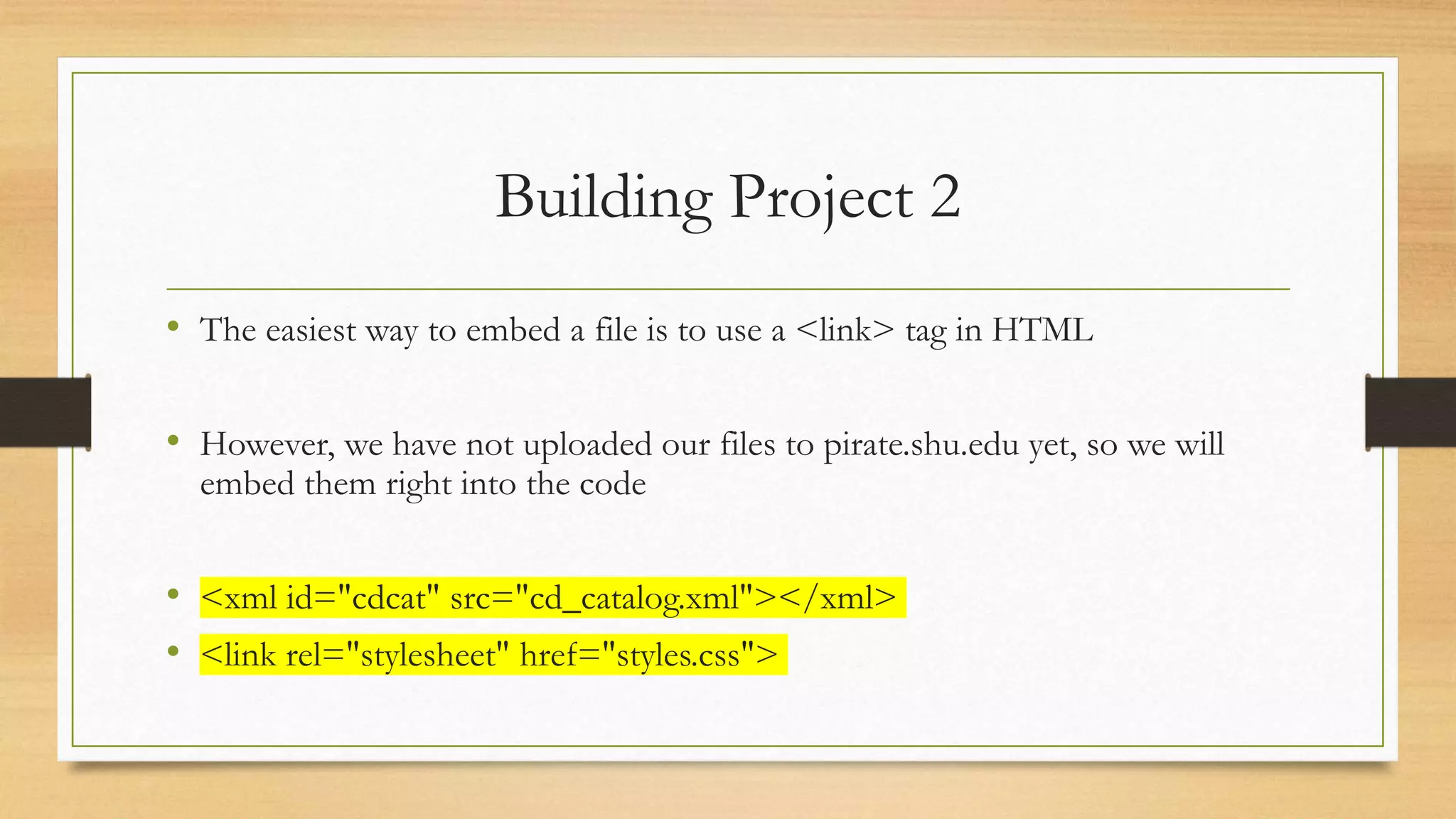 Building Project 2
• The easiest way to embed a file is to use a <link> tag in HTML
• However, we have not uploaded our files to pirate.shu.edu yet, so we will
embed them right into the code
• <xml id="cdcat" src="cd_catalog.xml"></xml>
• <link rel="stylesheet" href="styles.css">
 