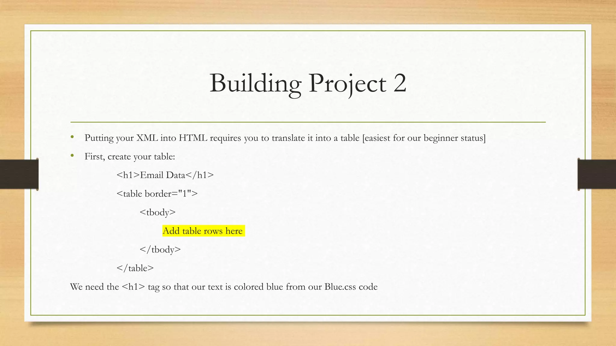Building Project 2
• Putting your XML into HTML requires you to translate it into a table [easiest for our beginner status]
• First, create your table:
<h1>Email Data</h1>
<table border="1">
<tbody>
Add table rows here
</tbody>
</table>
We need the <h1> tag so that our text is colored blue from our Blue.css code
 