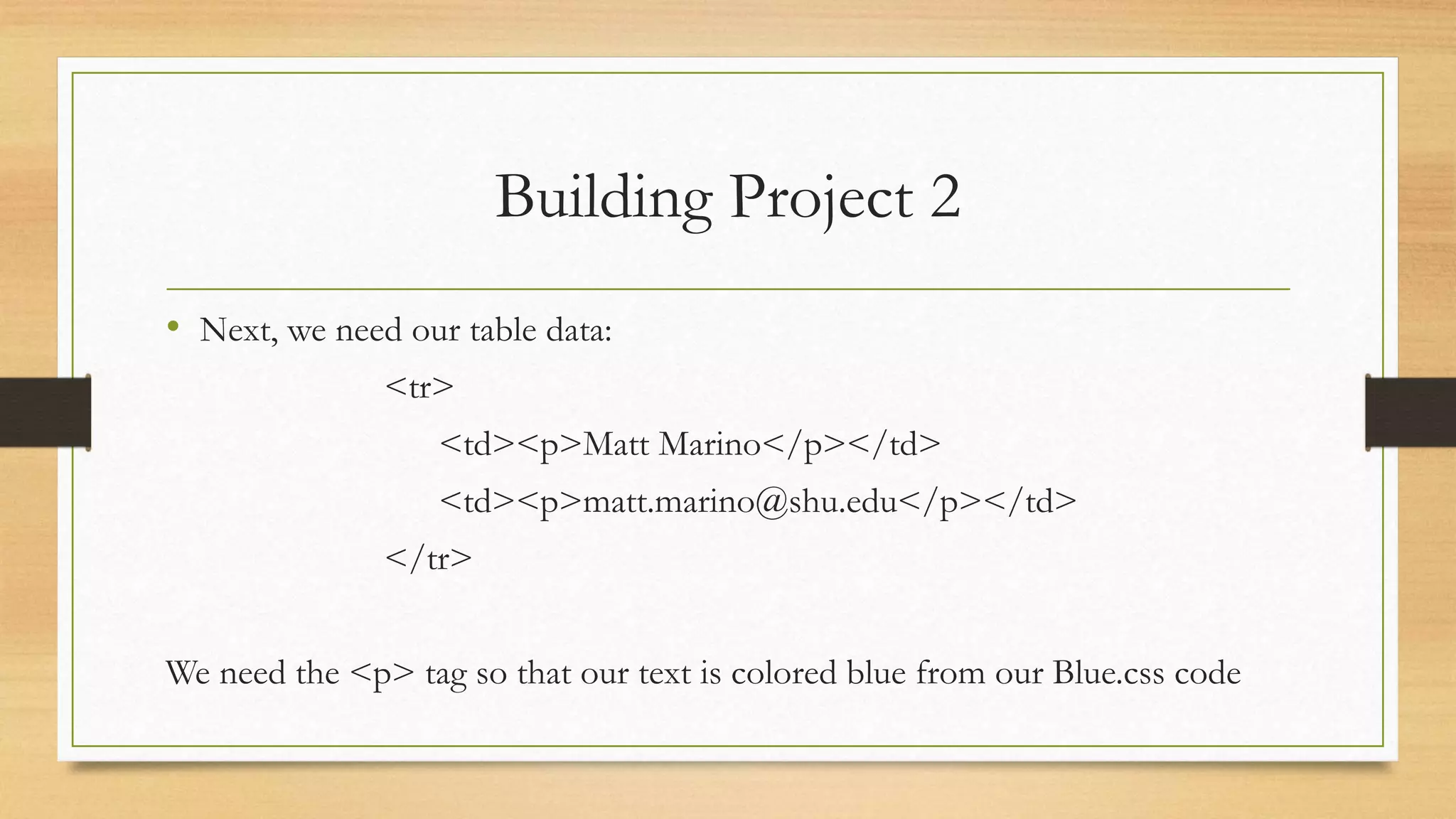 Building Project 2
• Next, we need our table data:
<tr>
<td><p>Matt Marino</p></td>
<td><p>matt.marino@shu.edu</p></td>
</tr>
We need the <p> tag so that our text is colored blue from our Blue.css code
 