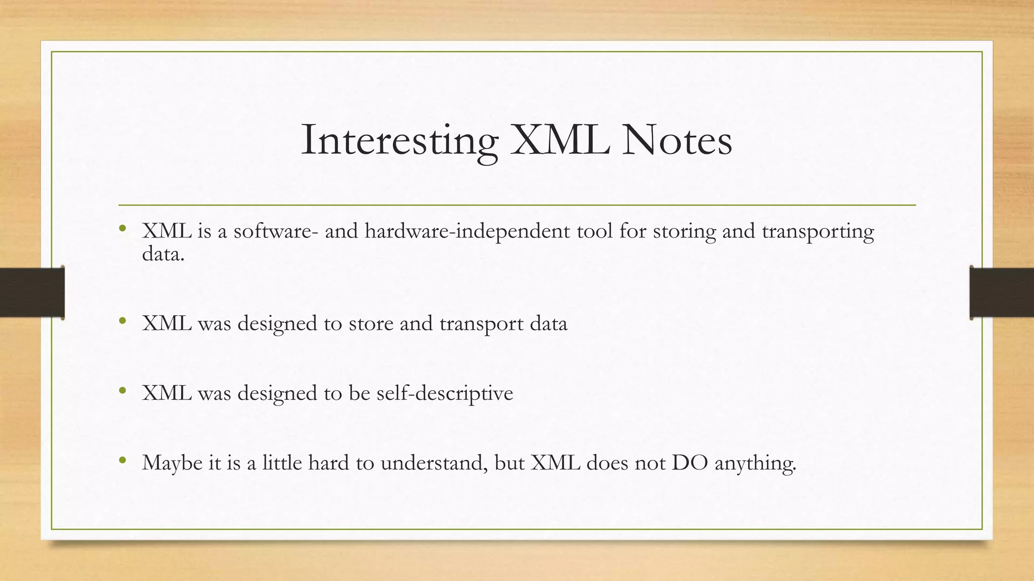 Interesting XML Notes
• XML is a software- and hardware-independent tool for storing and transporting
data.
• XML was designed to store and transport data
• XML was designed to be self-descriptive
• Maybe it is a little hard to understand, but XML does not DO anything.
 