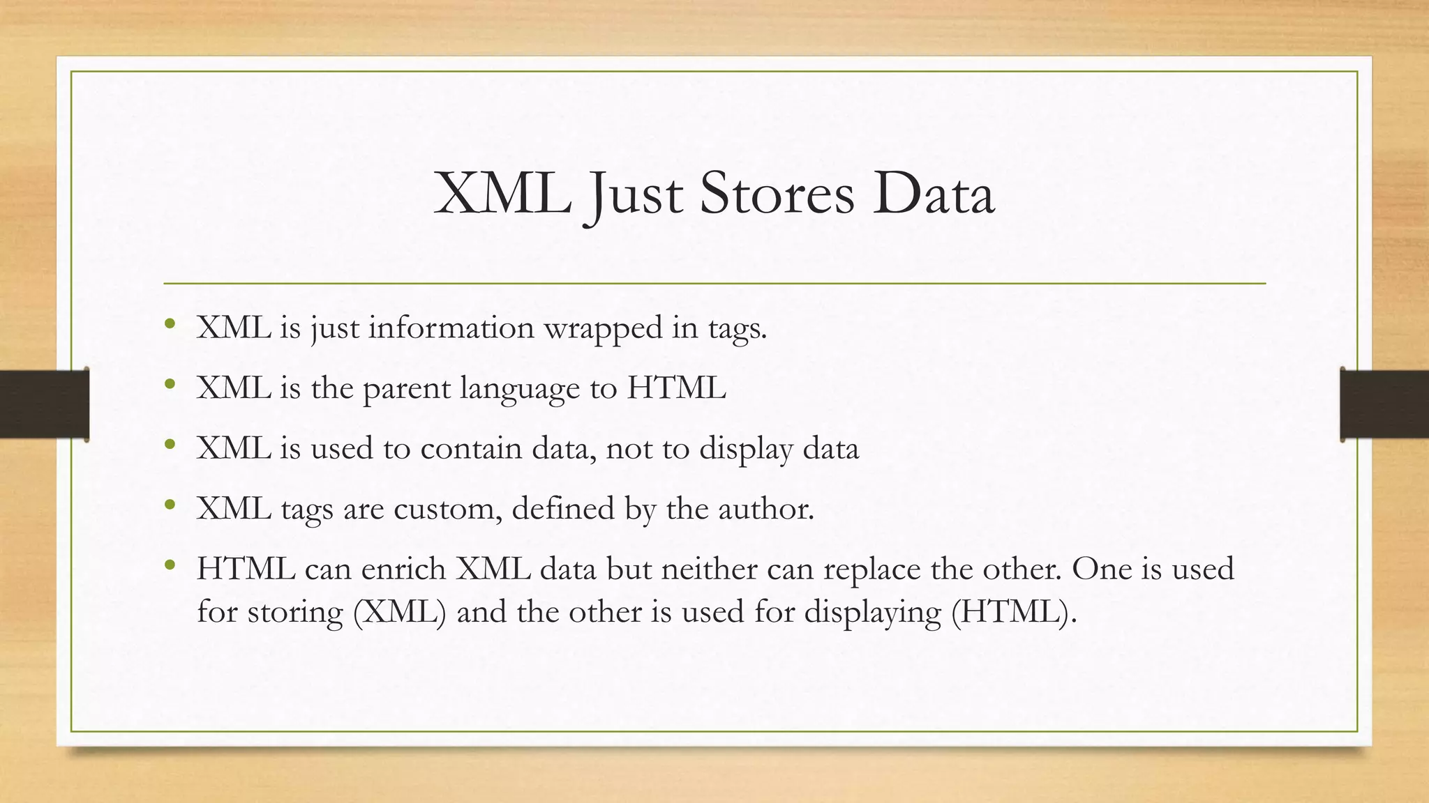 XML Just Stores Data
• XML is just information wrapped in tags.
• XML is the parent language to HTML
• XML is used to contain data, not to display data
• XML tags are custom, defined by the author.
• HTML can enrich XML data but neither can replace the other. One is used
for storing (XML) and the other is used for displaying (HTML).
 