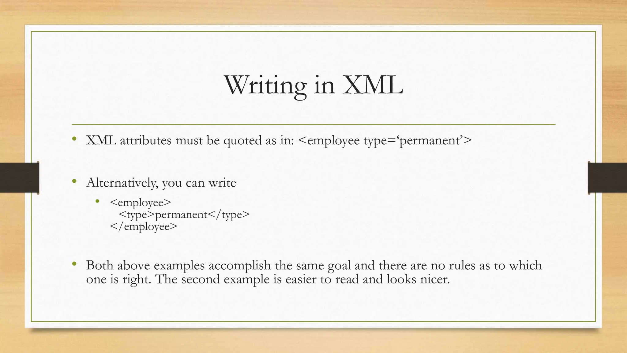 Writing in XML
• XML attributes must be quoted as in: <employee type=‘permanent’>
• Alternatively, you can write
• <employee>
<type>permanent</type>
</employee>
• Both above examples accomplish the same goal and there are no rules as to which
one is right. The second example is easier to read and looks nicer.
 