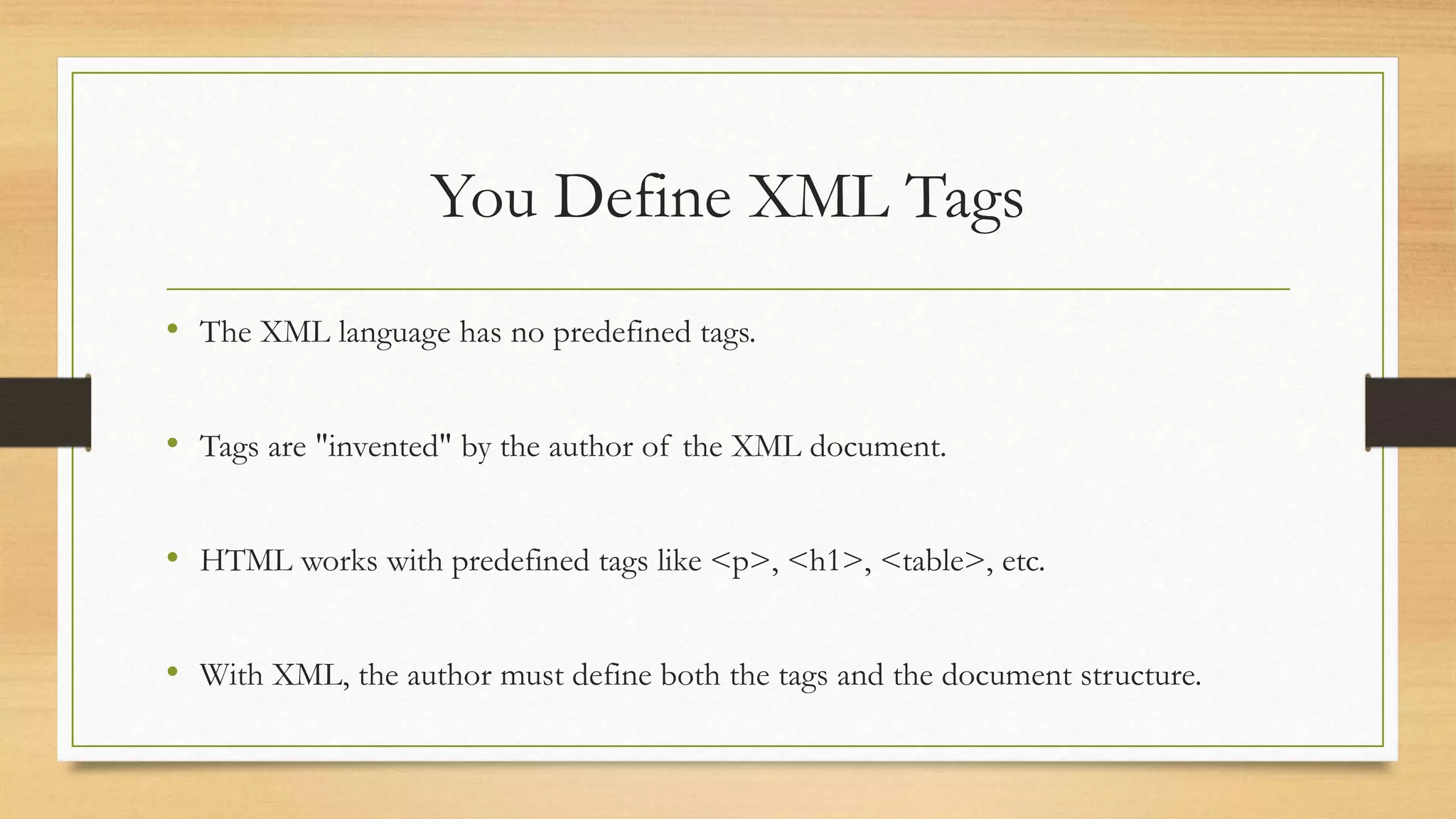 You Define XML Tags
• The XML language has no predefined tags.
• Tags are "invented" by the author of the XML document.
• HTML works with predefined tags like <p>, <h1>, <table>, etc.
• With XML, the author must define both the tags and the document structure.
 