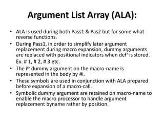 Argument List Array (ALA):
• ALA is used during both Pass1 & Pas2 but for some what
reverse functions.
• During Pass1, in order to simplify later argument
replacement during macro expansion, dummy arguments
are replaced with positional indicators when defn is stored.
Ex. # 1, # 2, # 3 etc.
• The ith dummy argument on the macro-name is
represented in the body by #i.
• These symbols are used in conjunction with ALA prepared
before expansion of a macro-call.
• Symbolic dummy argument are retained on macro-name to
enable the macro processor to handle argument
replacement byname rather by position.
 