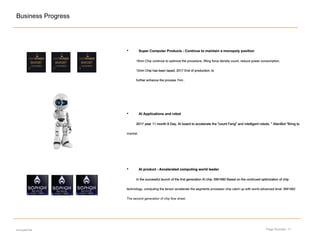 Page Number: 11
Business Progress
• Super Computer Products - Continue to maintain a monopoly positionSuper Computer Products - Continue to maintain a monopoly position
16nm Chip continue to optimize the procedure, lifting force density count, reduce power consumption;16nm Chip continue to optimize the procedure, lifting force density count, reduce power consumption;
12nm Chip has been taped, 2017 End of production; to12nm Chip has been taped, 2017 End of production; to12nm Chip has been taped, 2017 End of production; to12nm Chip has been taped, 2017 End of production; to
further enhance the process 7nm .further enhance the process 7nm .further enhance the process 7nm .
• AI product - Accelerated computing world leaderAI product - Accelerated computing world leaderAI product - Accelerated computing world leaderAI product - Accelerated computing world leader
In the successful launch of the first generation AI chip- BM1680 Based on the continued optimization of chipIn the successful launch of the first generation AI chip- BM1680 Based on the continued optimization of chipIn the successful launch of the first generation AI chip- BM1680 Based on the continued optimization of chipIn the successful launch of the first generation AI chip- BM1680 Based on the continued optimization of chipIn the successful launch of the first generation AI chip- BM1680 Based on the continued optimization of chip
technology, computing the tensor accelerate the segments processor chip catch up with world advanced level. BM1682technology, computing the tensor accelerate the segments processor chip catch up with world advanced level. BM1682
The second generation of chip flow sheet.
• AI Applications and robotAI Applications and robot
2017 year 11 month 8 Day, AI board to accelerate the "count Feng" and intelligent robots. " AlienBot "Bring to2017 year 11 month 8 Day, AI board to accelerate the "count Feng" and intelligent robots. " AlienBot "Bring to2017 year 11 month 8 Day, AI board to accelerate the "count Feng" and intelligent robots. " AlienBot "Bring to2017 year 11 month 8 Day, AI board to accelerate the "count Feng" and intelligent robots. " AlienBot "Bring to2017 year 11 month 8 Day, AI board to accelerate the "count Feng" and intelligent robots. " AlienBot "Bring to2017 year 11 month 8 Day, AI board to accelerate the "count Feng" and intelligent robots. " AlienBot "Bring to2017 year 11 month 8 Day, AI board to accelerate the "count Feng" and intelligent robots. " AlienBot "Bring to2017 year 11 month 8 Day, AI board to accelerate the "count Feng" and intelligent robots. " AlienBot "Bring to
market.
encrypted file
 