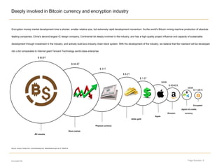 Page Number: 6
Deeply involved in Bitcoin currency and encryption industry
encrypted file
Encryption money market development time is shorter, smaller relative size, but extremely rapid development momentum. As the world's Bitcoin mining machine production of absolute
leading companies, China's second largest IC design company, Continental bit deeply involved in the industry, and has a high-quality project influence and capacity of sustainable
development through investment in the industry, and actively build eco-industry chain block system. With the development of the industry, we believe that the mainland will be developed
into a bit comparable to Internet giant Tencent Technology world-class enterprise.
Amazon
Encrypted
digital bit credits
currency
Apple
dollar gold
Physical currency
Stock market
All assets
$ 112B $
283B
Source: cia.gov, forbes.com, Coinmarketcap.com, federalreserve.gov as of 13/6/2018
$ 1.5T
$ 824B $
945B
$ 8.2T
$ 31T
$ 66.8T
$ 83.6T
 