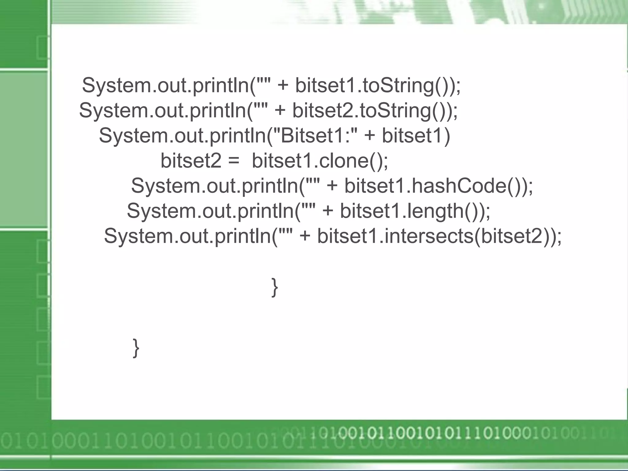 System.out.println("" + bitset1.toString());
System.out.println("" + bitset2.toString());
System.out.println("Bitset1:" + bitset1)
bitset2 = bitset1.clone();
System.out.println("" + bitset1.hashCode());
System.out.println("" + bitset1.length());
System.out.println("" + bitset1.intersects(bitset2));
}
}
 