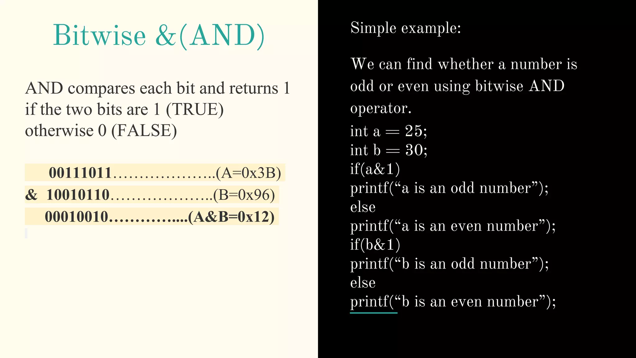 Bitwise &(AND)
AND compares each bit and returns 1
if the two bits are 1 (TRUE)
otherwise 0 (FALSE)
00111011………………..(A=0x3B)
& 10010110………………..(B=0x96)
00010010…………....(A&B=0x12)
Simple example:
We can find whether a number is
odd or even using bitwise AND
operator.
int a = 25;
int b = 30;
if(a&1)
printf(“a is an odd number”);
else
printf(“a is an even number”);
if(b&1)
printf(“b is an odd number”);
else
printf(“b is an even number”);
 