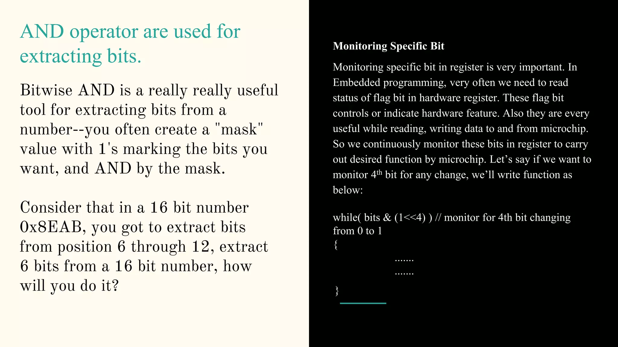 AND operator are used for
extracting bits.
Bitwise AND is a really really useful
tool for extracting bits from a
number--you often create a "mask"
value with 1's marking the bits you
want, and AND by the mask.
Consider that in a 16 bit number
0x8EAB, you got to extract bits
from position 6 through 12, extract
6 bits from a 16 bit number, how
will you do it?
Monitoring Specific Bit
Monitoring specific bit in register is very important. In
Embedded programming, very often we need to read
status of flag bit in hardware register. These flag bit
controls or indicate hardware feature. Also they are every
useful while reading, writing data to and from microchip.
So we continuously monitor these bits in register to carry
out desired function by microchip. Let’s say if we want to
monitor 4th bit for any change, we’ll write function as
below:
while( bits & (1<<4) ) // monitor for 4th bit changing
from 0 to 1
{
.......
.......
}
 