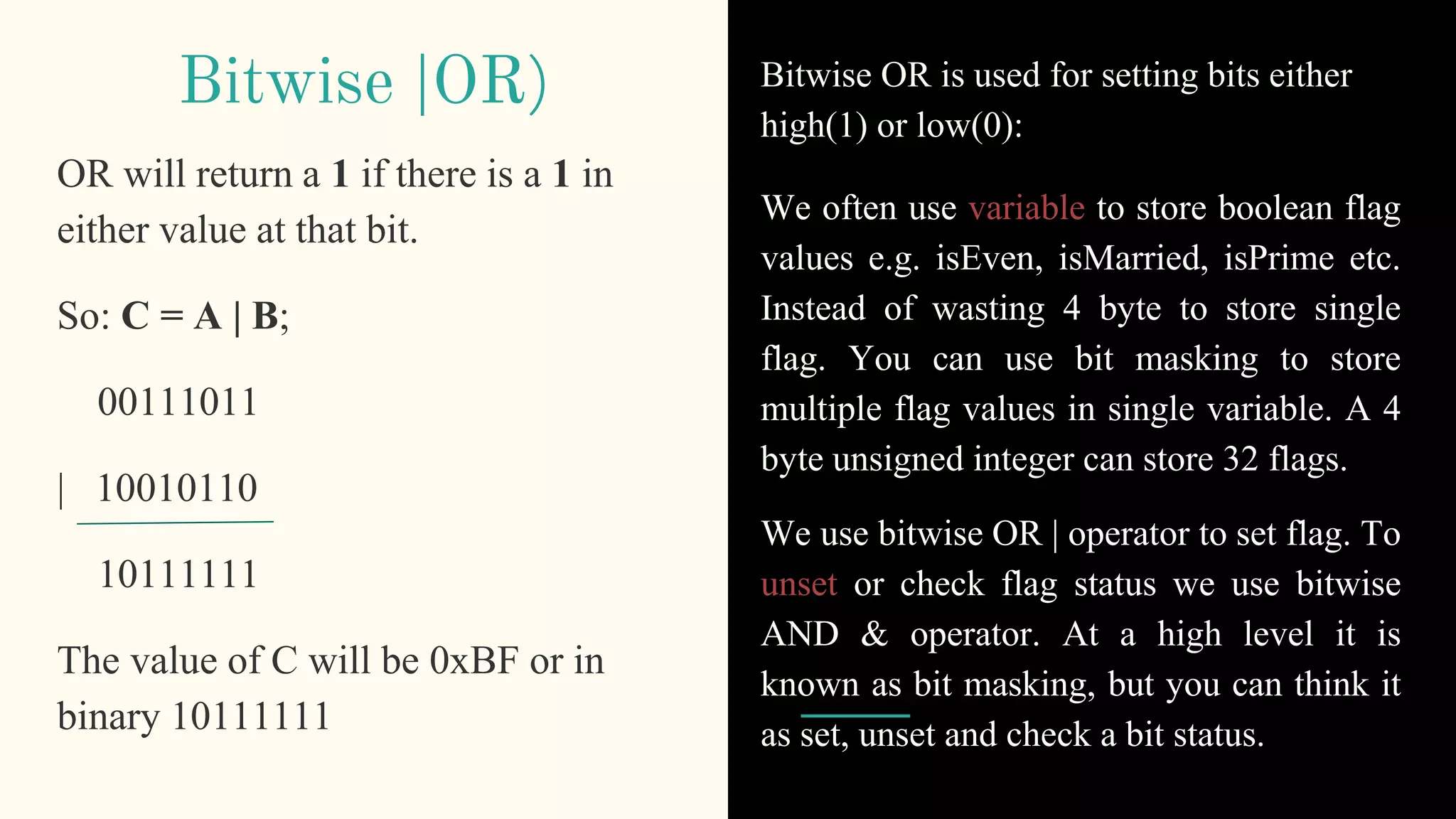 Bitwise |OR) Bitwise OR is used for setting bits either
high(1) or low(0):
We often use variable to store boolean flag
values e.g. isEven, isMarried, isPrime etc.
Instead of wasting 4 byte to store single
flag. You can use bit masking to store
multiple flag values in single variable. A 4
byte unsigned integer can store 32 flags.
We use bitwise OR | operator to set flag. To
unset or check flag status we use bitwise
AND & operator. At a high level it is
known as bit masking, but you can think it
as set, unset and check a bit status.
OR will return a 1 if there is a 1 in
either value at that bit.
So: C = A | B;
00111011
| 10010110
10111111
The value of C will be 0xBF or in
binary 10111111
 