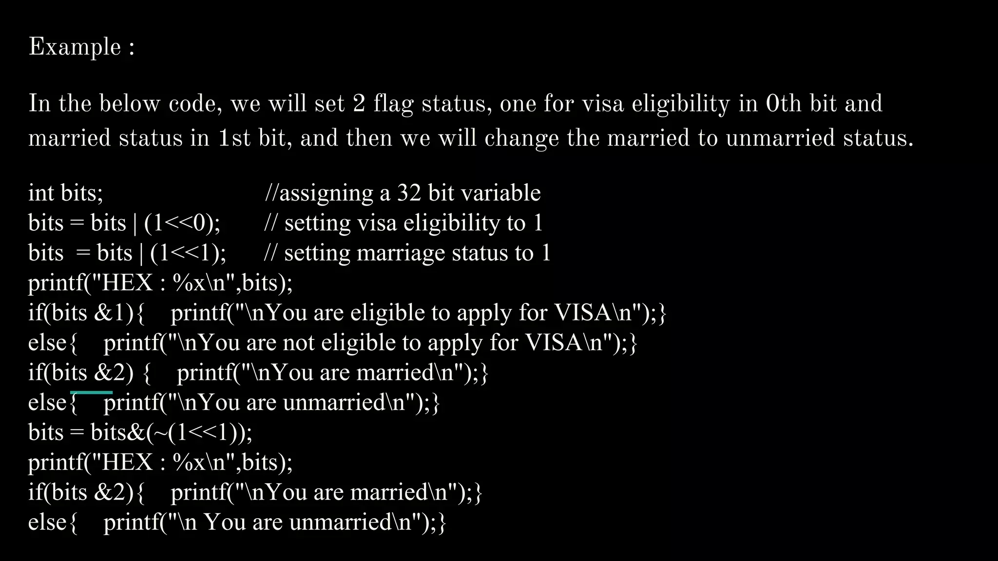 Example :
In the below code, we will set 2 flag status, one for visa eligibility in 0th bit and
married status in 1st bit, and then we will change the married to unmarried status.
int bits; //assigning a 32 bit variable
bits = bits | (1<<0); // setting visa eligibility to 1
bits = bits | (1<<1); // setting marriage status to 1
printf("HEX : %xn",bits);
if(bits &1){ printf("nYou are eligible to apply for VISAn");}
else{ printf("nYou are not eligible to apply for VISAn");}
if(bits &2) { printf("nYou are marriedn");}
else{ printf("nYou are unmarriedn");}
bits = bits&(~(1<<1));
printf("HEX : %xn",bits);
if(bits &2){ printf("nYou are marriedn");}
else{ printf("n You are unmarriedn");}
 