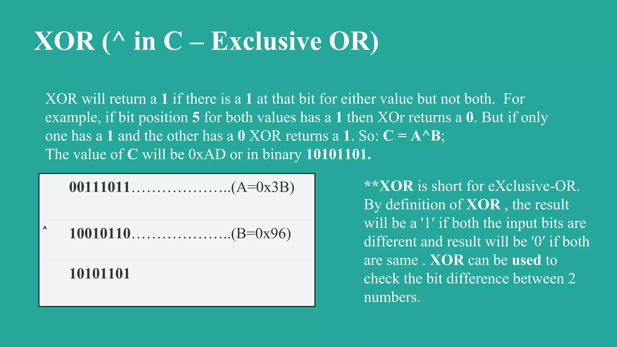 XOR (^ in C – Exclusive OR)
XOR will return a 1 if there is a 1 at that bit for either value but not both. For
example, if bit position 5 for both values has a 1 then XOr returns a 0. But if only
one has a 1 and the other has a 0 XOR returns a 1. So: C = A^B;
The value of C will be 0xAD or in binary 10101101.
00111011………………..(A=0x3B)
^
10010110………………..(B=0x96)
10101101
**XOR is short for eXclusive-OR.
By definition of XOR , the result
will be a '1′ if both the input bits are
different and result will be '0′ if both
are same . XOR can be used to
check the bit difference between 2
numbers.
 