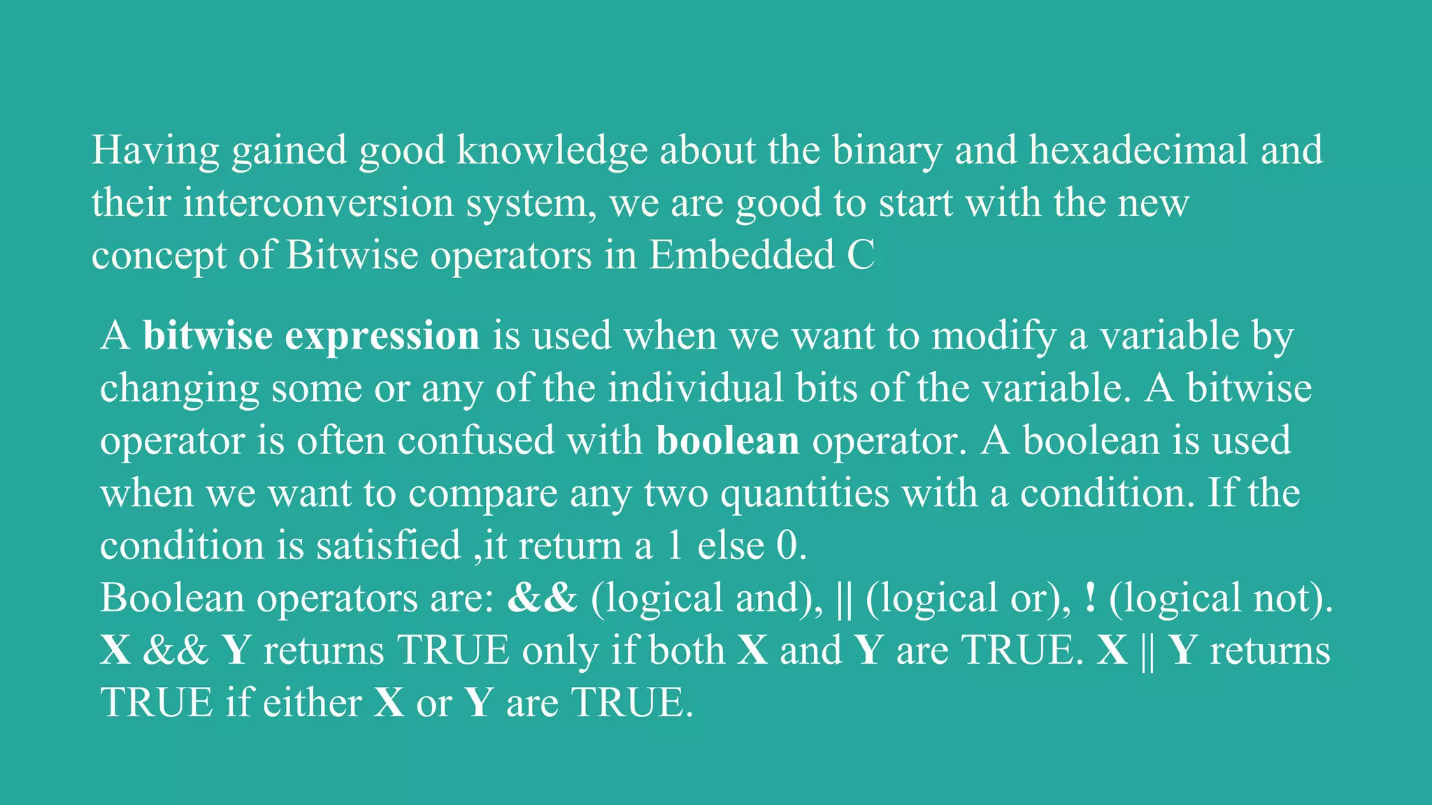 Having gained good knowledge about the binary and hexadecimal and
their interconversion system, we are good to start with the new
concept of Bitwise operators in Embedded C
A bitwise expression is used when we want to modify a variable by
changing some or any of the individual bits of the variable. A bitwise
operator is often confused with boolean operator. A boolean is used
when we want to compare any two quantities with a condition. If the
condition is satisfied ,it return a 1 else 0.
Boolean operators are: && (logical and), || (logical or), ! (logical not).
X && Y returns TRUE only if both X and Y are TRUE. X || Y returns
TRUE if either X or Y are TRUE.
 