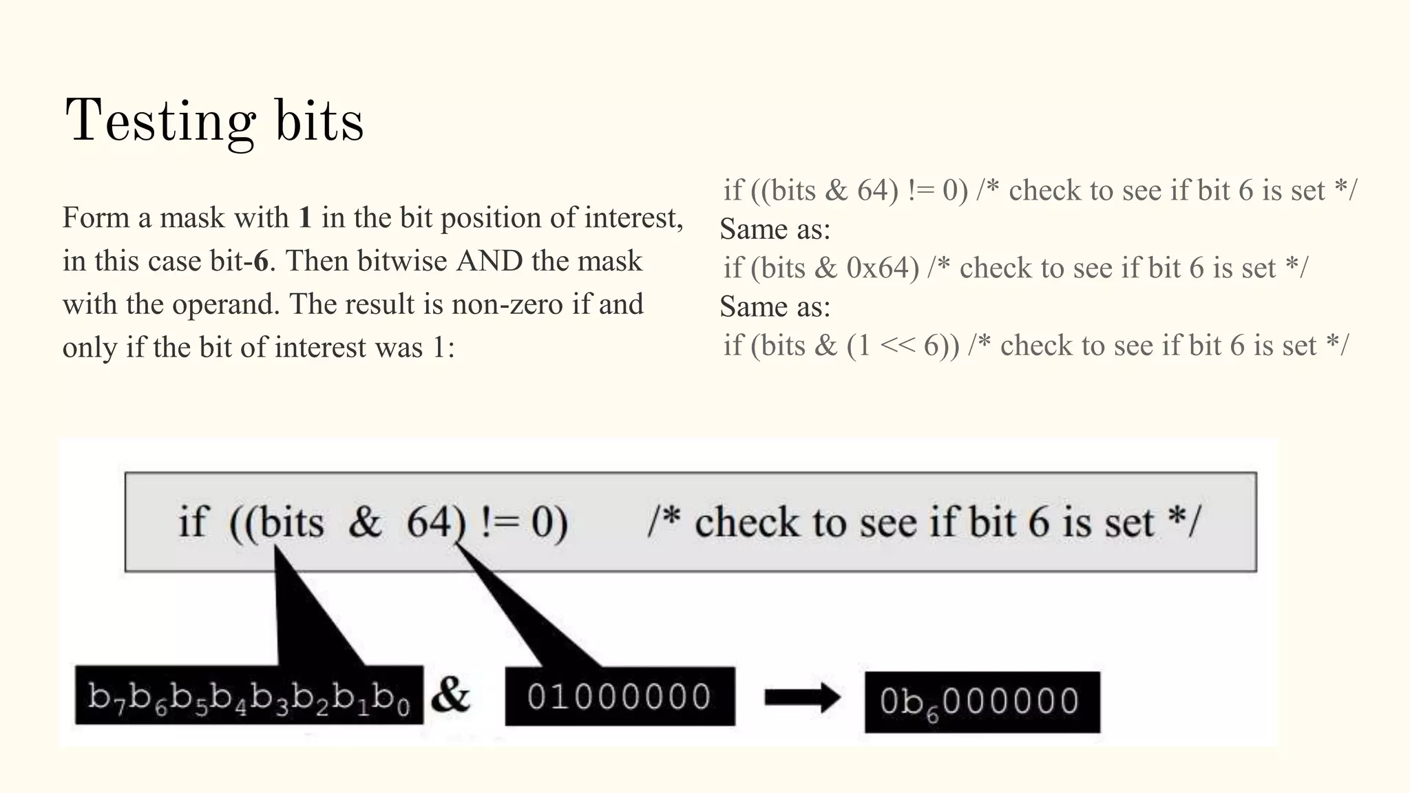 Testing bits
Form a mask with 1 in the bit position of interest,
in this case bit-6. Then bitwise AND the mask
with the operand. The result is non-zero if and
only if the bit of interest was 1:
if ((bits & 64) != 0) /* check to see if bit 6 is set */
Same as:
if (bits & 0x64) /* check to see if bit 6 is set */
Same as:
if (bits & (1 << 6)) /* check to see if bit 6 is set */
 