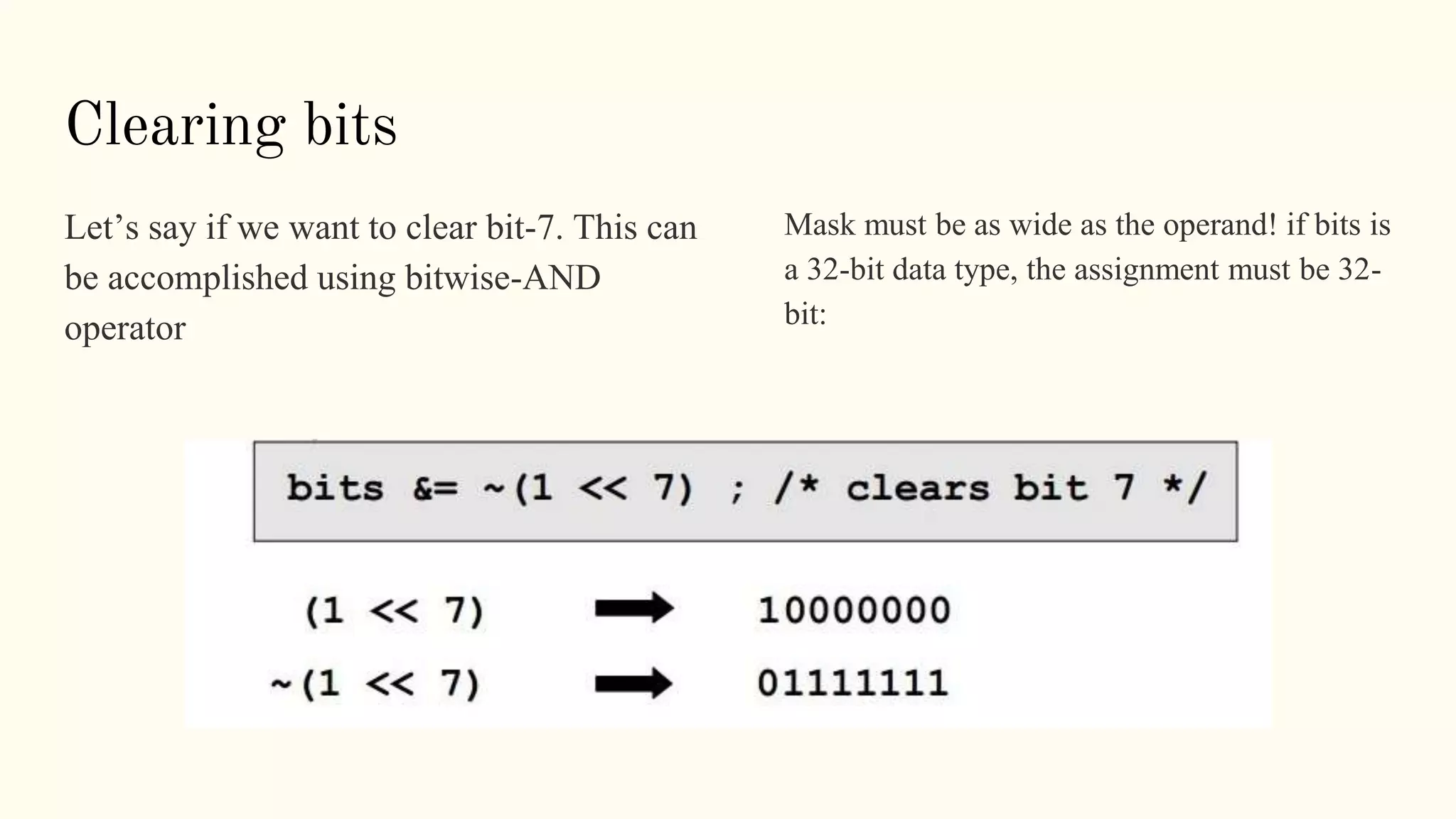 Clearing bits
Let’s say if we want to clear bit-7. This can
be accomplished using bitwise-AND
operator
Mask must be as wide as the operand! if bits is
a 32-bit data type, the assignment must be 32-
bit:
 