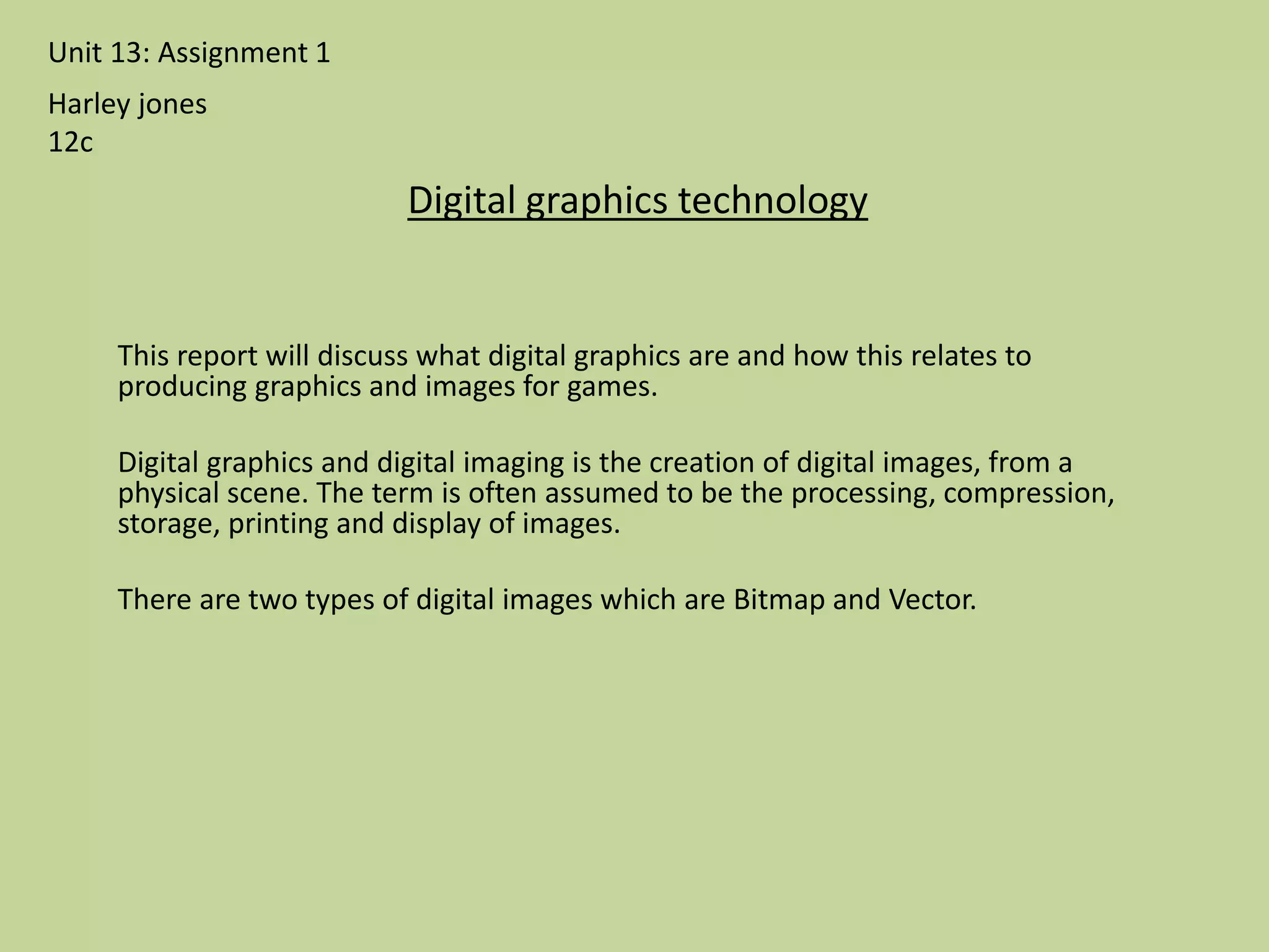 This report will discuss what digital graphics are and how this relates to
producing graphics and images for games.
Digital graphics and digital imaging is the creation of digital images, from a
physical scene. The term is often assumed to be the processing, compression,
storage, printing and display of images.
There are two types of digital images which are Bitmap and Vector.
Unit 13: Assignment 1
Digital graphics technology
Harley jones
12c
 