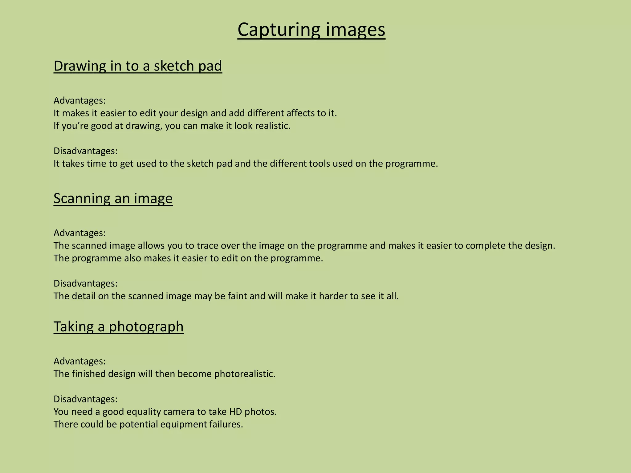 Capturing images
Drawing in to a sketch pad
Advantages:
It makes it easier to edit your design and add different affects to it.
If you’re good at drawing, you can make it look realistic.
Disadvantages:
It takes time to get used to the sketch pad and the different tools used on the programme.
Scanning an image
Advantages:
The scanned image allows you to trace over the image on the programme and makes it easier to complete the design.
The programme also makes it easier to edit on the programme.
Disadvantages:
The detail on the scanned image may be faint and will make it harder to see it all.
Taking a photograph
Advantages:
The finished design will then become photorealistic.
Disadvantages:
You need a good equality camera to take HD photos.
There could be potential equipment failures.
 
