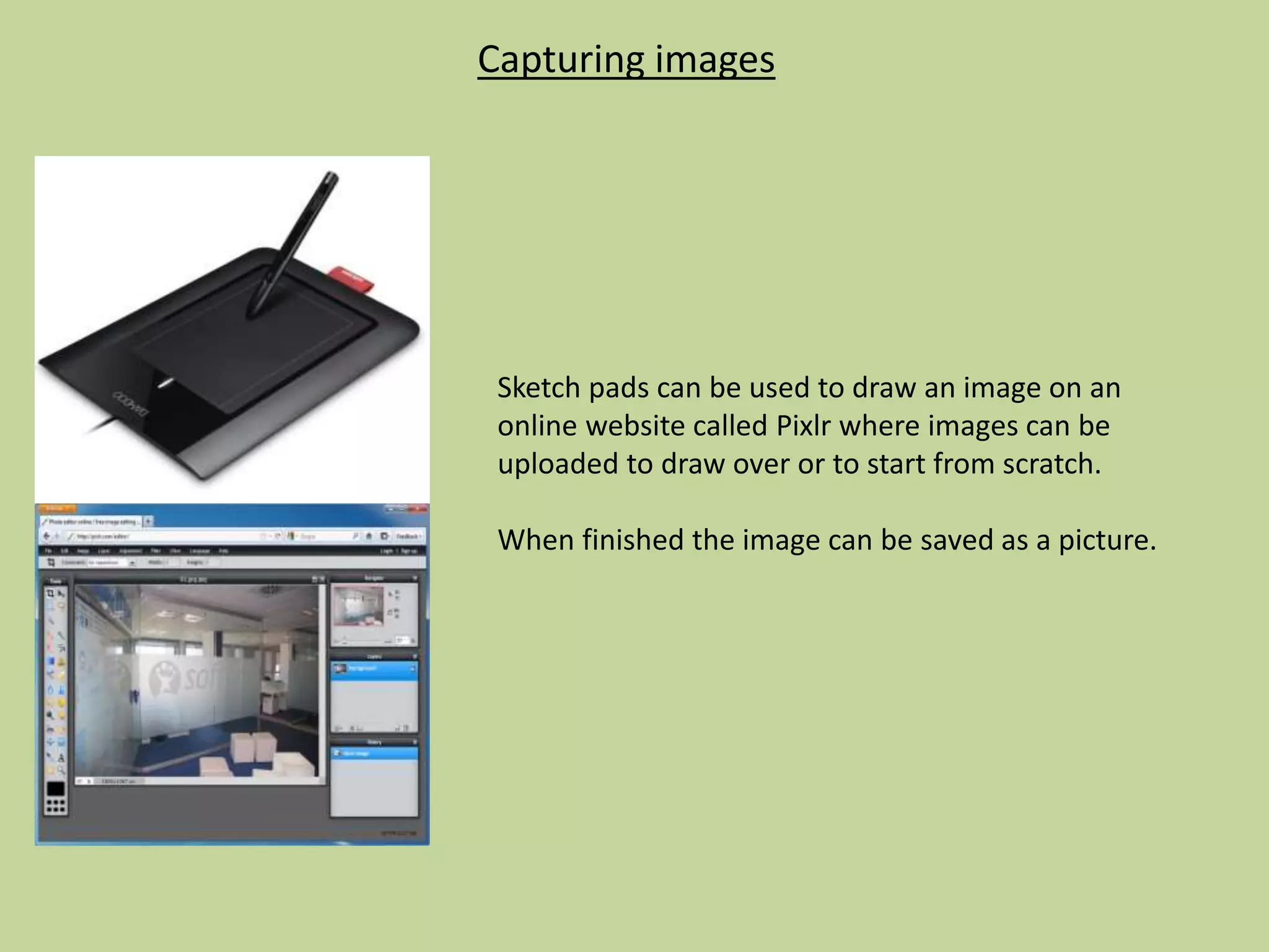 Capturing images
Sketch pads can be used to draw an image on an
online website called Pixlr where images can be
uploaded to draw over or to start from scratch.
When finished the image can be saved as a picture.
 