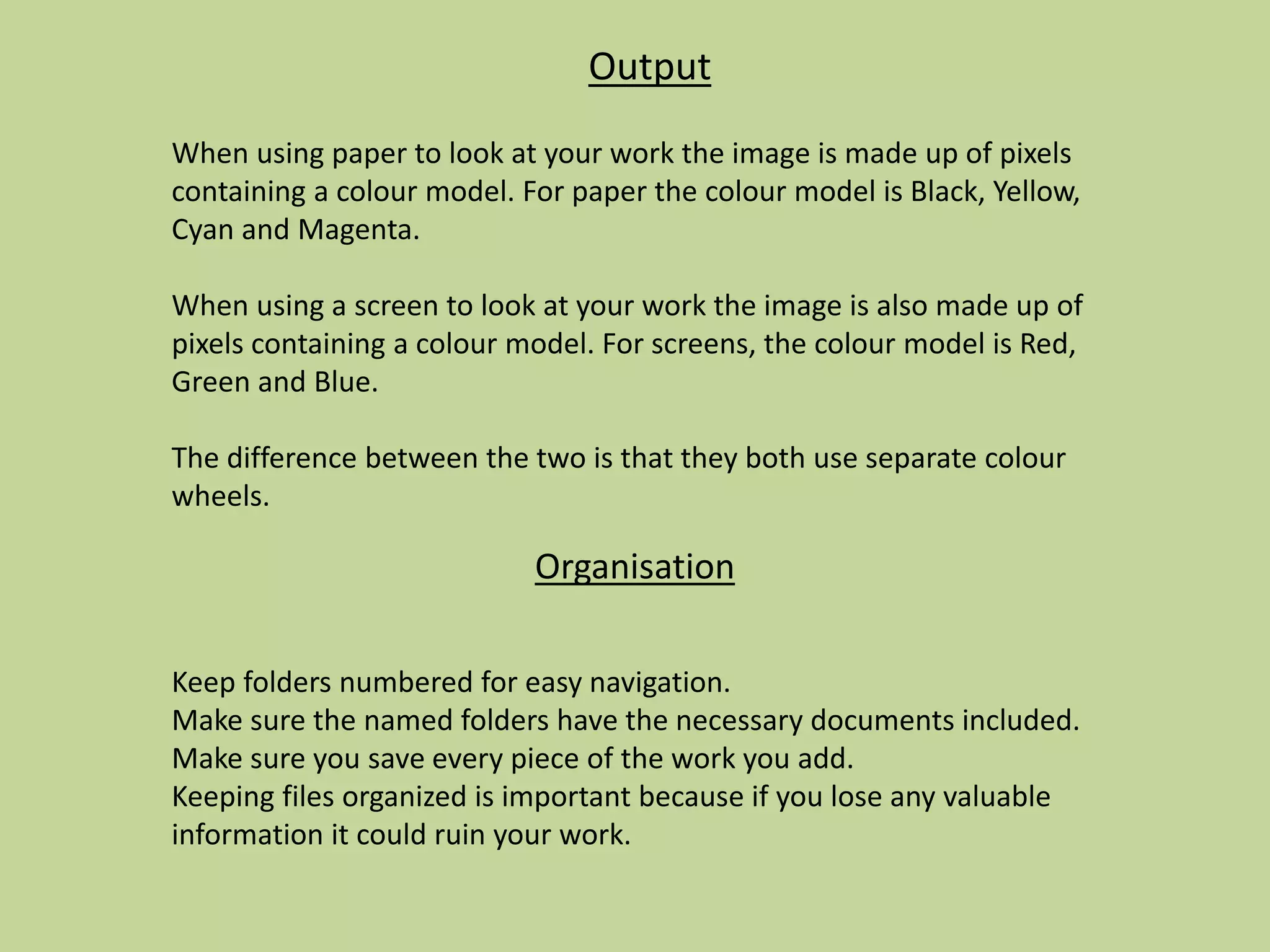 Output
When using paper to look at your work the image is made up of pixels
containing a colour model. For paper the colour model is Black, Yellow,
Cyan and Magenta.
When using a screen to look at your work the image is also made up of
pixels containing a colour model. For screens, the colour model is Red,
Green and Blue.
The difference between the two is that they both use separate colour
wheels.
Organisation
Keep folders numbered for easy navigation.
Make sure the named folders have the necessary documents included.
Make sure you save every piece of the work you add.
Keeping files organized is important because if you lose any valuable
information it could ruin your work.
 