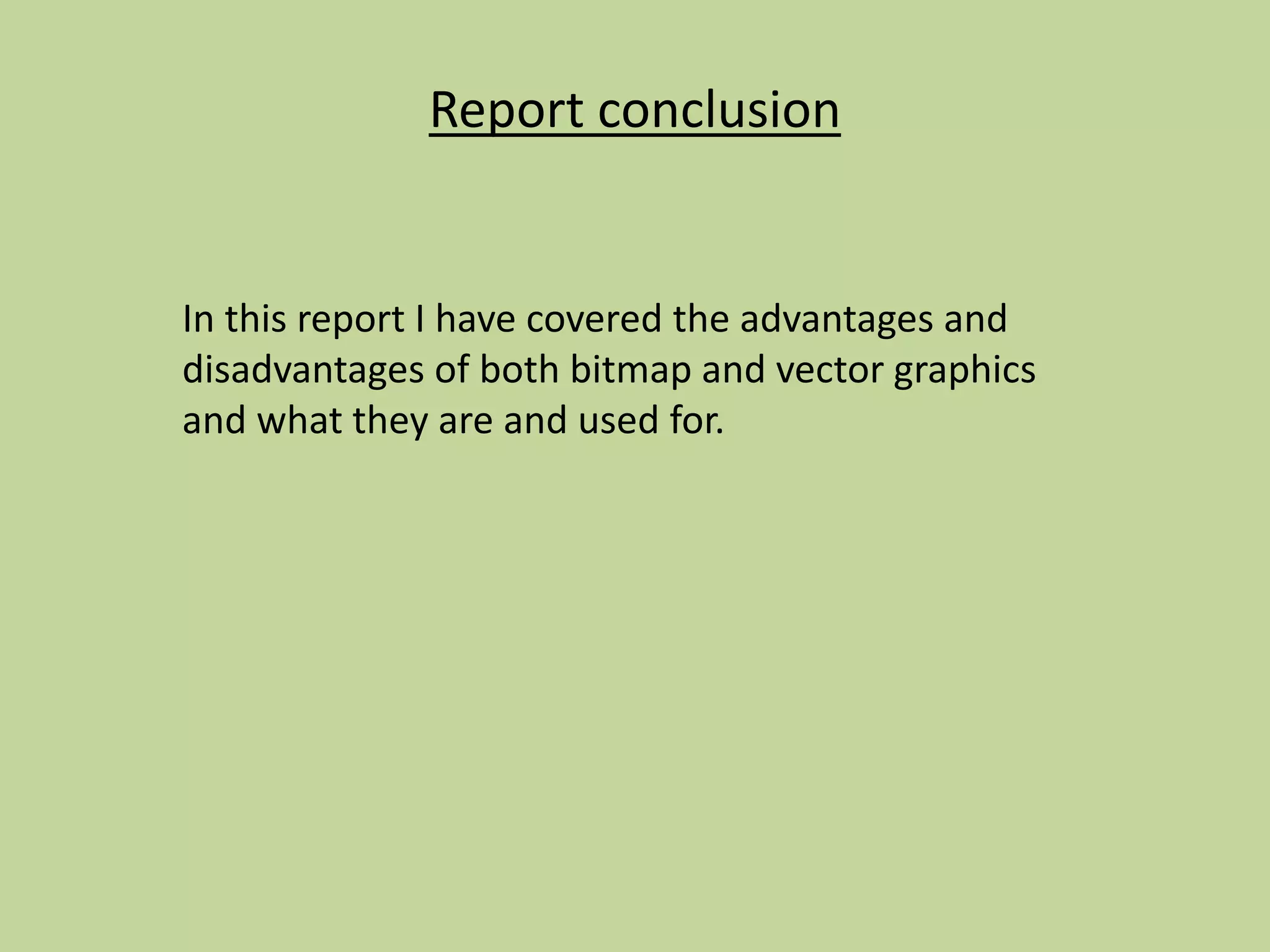Report conclusion
In this report I have covered the advantages and
disadvantages of both bitmap and vector graphics
and what they are and used for.
 