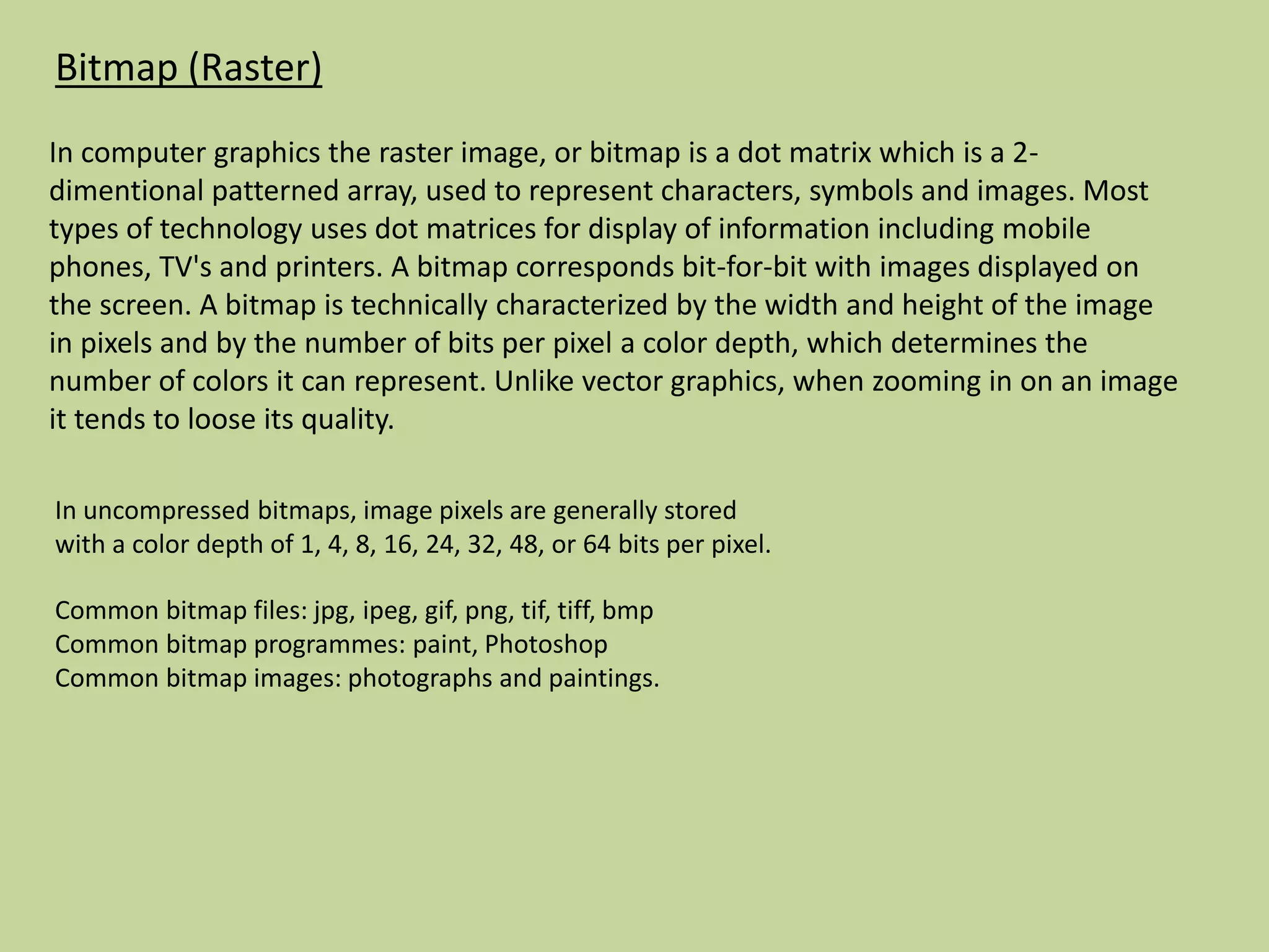 Bitmap (Raster)
In computer graphics the raster image, or bitmap is a dot matrix which is a 2-
dimentional patterned array, used to represent characters, symbols and images. Most
types of technology uses dot matrices for display of information including mobile
phones, TV's and printers. A bitmap corresponds bit-for-bit with images displayed on
the screen. A bitmap is technically characterized by the width and height of the image
in pixels and by the number of bits per pixel a color depth, which determines the
number of colors it can represent. Unlike vector graphics, when zooming in on an image
it tends to loose its quality.
Common bitmap files: jpg, ipeg, gif, png, tif, tiff, bmp
Common bitmap programmes: paint, Photoshop
Common bitmap images: photographs and paintings.
In uncompressed bitmaps, image pixels are generally stored
with a color depth of 1, 4, 8, 16, 24, 32, 48, or 64 bits per pixel.
 