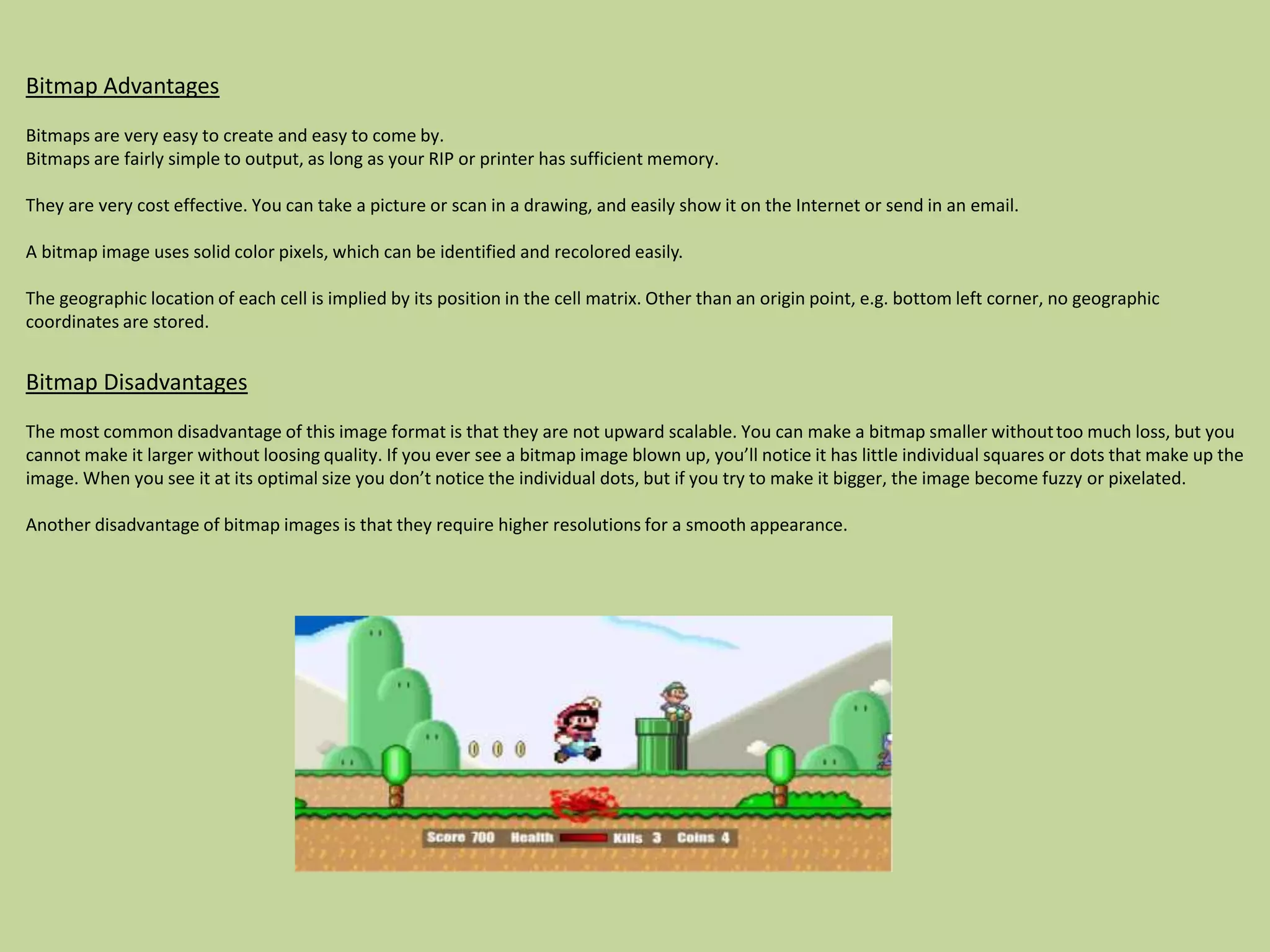 Bitmap Advantages
Bitmaps are very easy to create and easy to come by.
Bitmaps are fairly simple to output, as long as your RIP or printer has sufficient memory.
They are very cost effective. You can take a picture or scan in a drawing, and easily show it on the Internet or send in an email.
A bitmap image uses solid color pixels, which can be identified and recolored easily.
The geographic location of each cell is implied by its position in the cell matrix. Other than an origin point, e.g. bottom left corner, no geographic
coordinates are stored.
Bitmap Disadvantages
The most common disadvantage of this image format is that they are not upward scalable. You can make a bitmap smaller withouttoo much loss, but you
cannot make it larger without loosing quality. If you ever see a bitmap image blown up, you’ll notice it has little individual squares or dots that make up the
image. When you see it at its optimal size you don’t notice the individual dots, but if you try to make it bigger, the image become fuzzy or pixelated.
Another disadvantage of bitmap images is that they require higher resolutions for a smooth appearance.
 