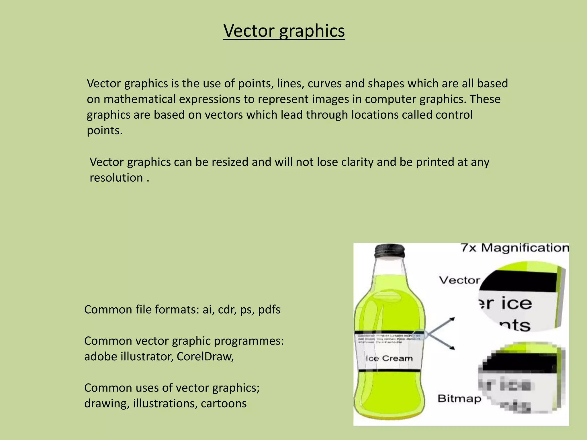 Vector graphics
Vector graphics is the use of points, lines, curves and shapes which are all based
on mathematical expressions to represent images in computer graphics. These
graphics are based on vectors which lead through locations called control
points.
Common file formats: ai, cdr, ps, pdfs
Common vector graphic programmes:
adobe illustrator, CorelDraw,
Common uses of vector graphics;
drawing, illustrations, cartoons
Vector graphics can be resized and will not lose clarity and be printed at any
resolution .
 