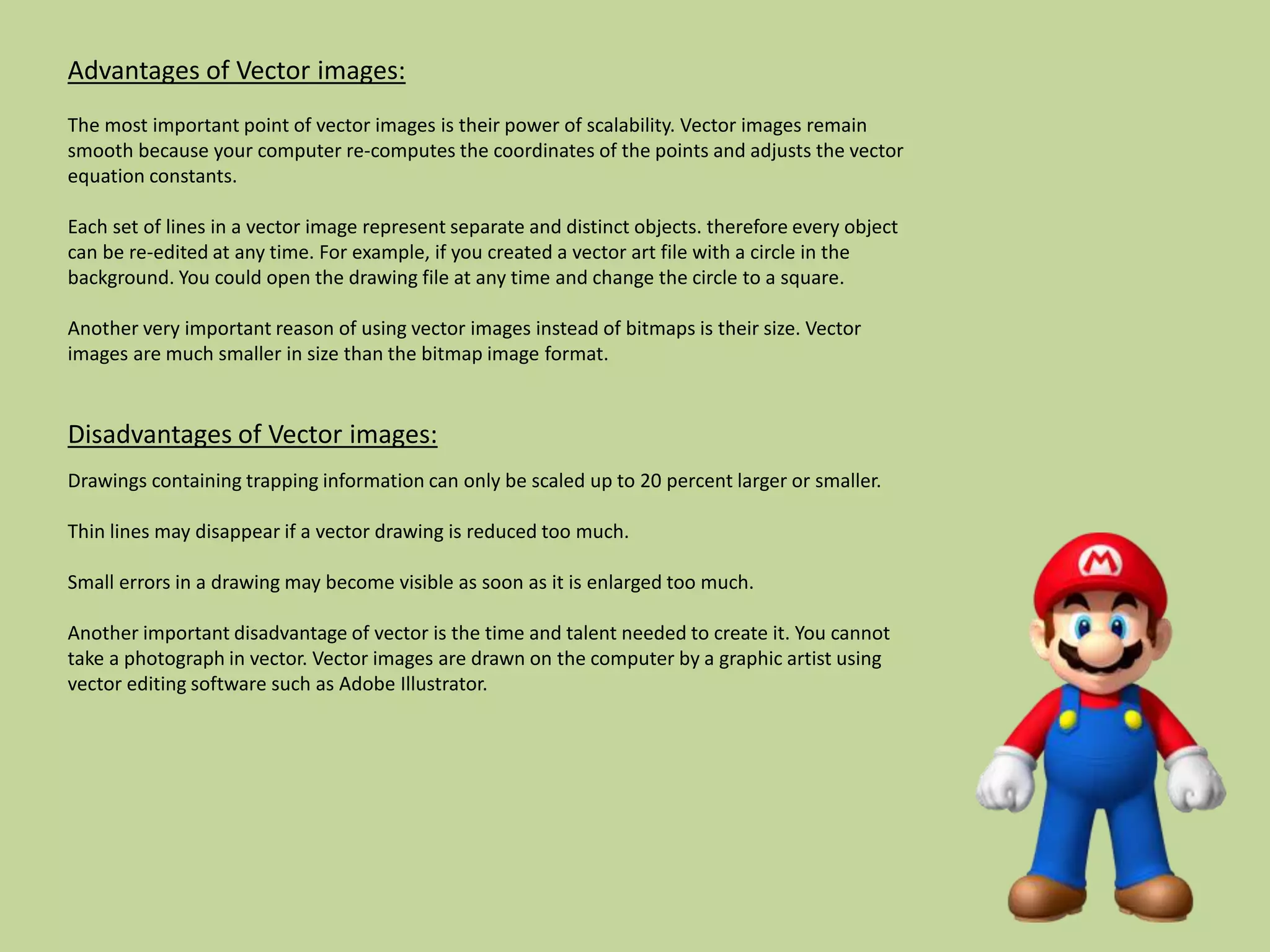 Advantages of Vector images:
The most important point of vector images is their power of scalability. Vector images remain
smooth because your computer re-computes the coordinates of the points and adjusts the vector
equation constants.
Each set of lines in a vector image represent separate and distinct objects. therefore every object
can be re-edited at any time. For example, if you created a vector art file with a circle in the
background. You could open the drawing file at any time and change the circle to a square.
Another very important reason of using vector images instead of bitmaps is their size. Vector
images are much smaller in size than the bitmap image format.
Disadvantages of Vector images:
Drawings containing trapping information can only be scaled up to 20 percent larger or smaller.
Thin lines may disappear if a vector drawing is reduced too much.
Small errors in a drawing may become visible as soon as it is enlarged too much.
Another important disadvantage of vector is the time and talent needed to create it. You cannot
take a photograph in vector. Vector images are drawn on the computer by a graphic artist using
vector editing software such as Adobe Illustrator.
 