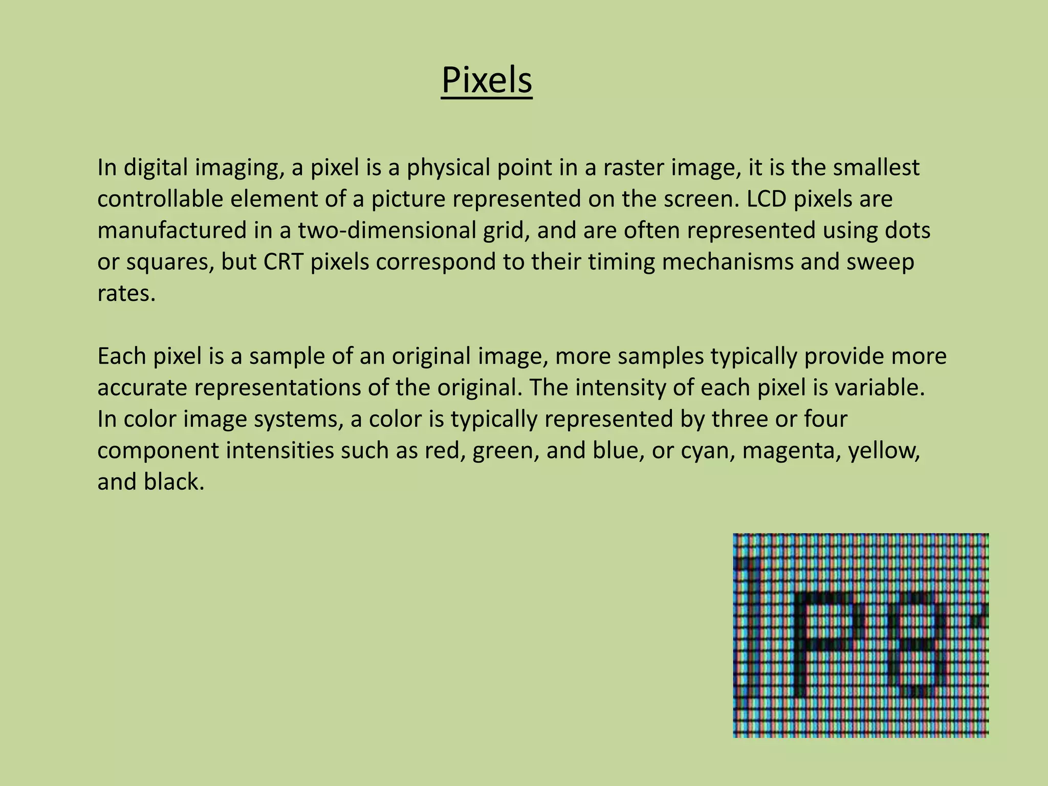 Pixels
In digital imaging, a pixel is a physical point in a raster image, it is the smallest
controllable element of a picture represented on the screen. LCD pixels are
manufactured in a two-dimensional grid, and are often represented using dots
or squares, but CRT pixels correspond to their timing mechanisms and sweep
rates.
Each pixel is a sample of an original image, more samples typically provide more
accurate representations of the original. The intensity of each pixel is variable.
In color image systems, a color is typically represented by three or four
component intensities such as red, green, and blue, or cyan, magenta, yellow,
and black.
 