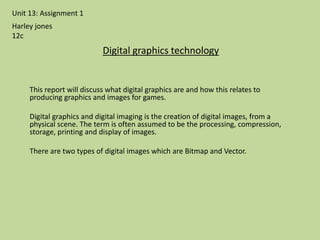 This report will discuss what digital graphics are and how this relates to
producing graphics and images for games.
Digital graphics and digital imaging is the creation of digital images, from a
physical scene. The term is often assumed to be the processing, compression,
storage, printing and display of images.
There are two types of digital images which are Bitmap and Vector.
Unit 13: Assignment 1
Digital graphics technology
Harley jones
12c
 