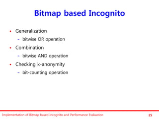 Bitmap based Incognito

       Generalization
          −   bitwise OR operation
       Combination
          −   bitwise AND operation
       Checking k-anonymity
          −   bit-counting operation




Implementation of Bitmap based Incognito and Performance Evaluation   25
 