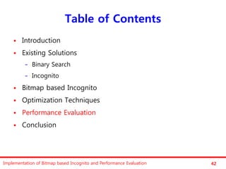 Table of Contents
       Introduction
       Existing Solutions
          −   Binary Search
          −   Incognito
       Bitmap based Incognito
       Optimization Techniques
       Performance Evaluation
       Conclusion




Implementation of Bitmap based Incognito and Performance Evaluation   42
 