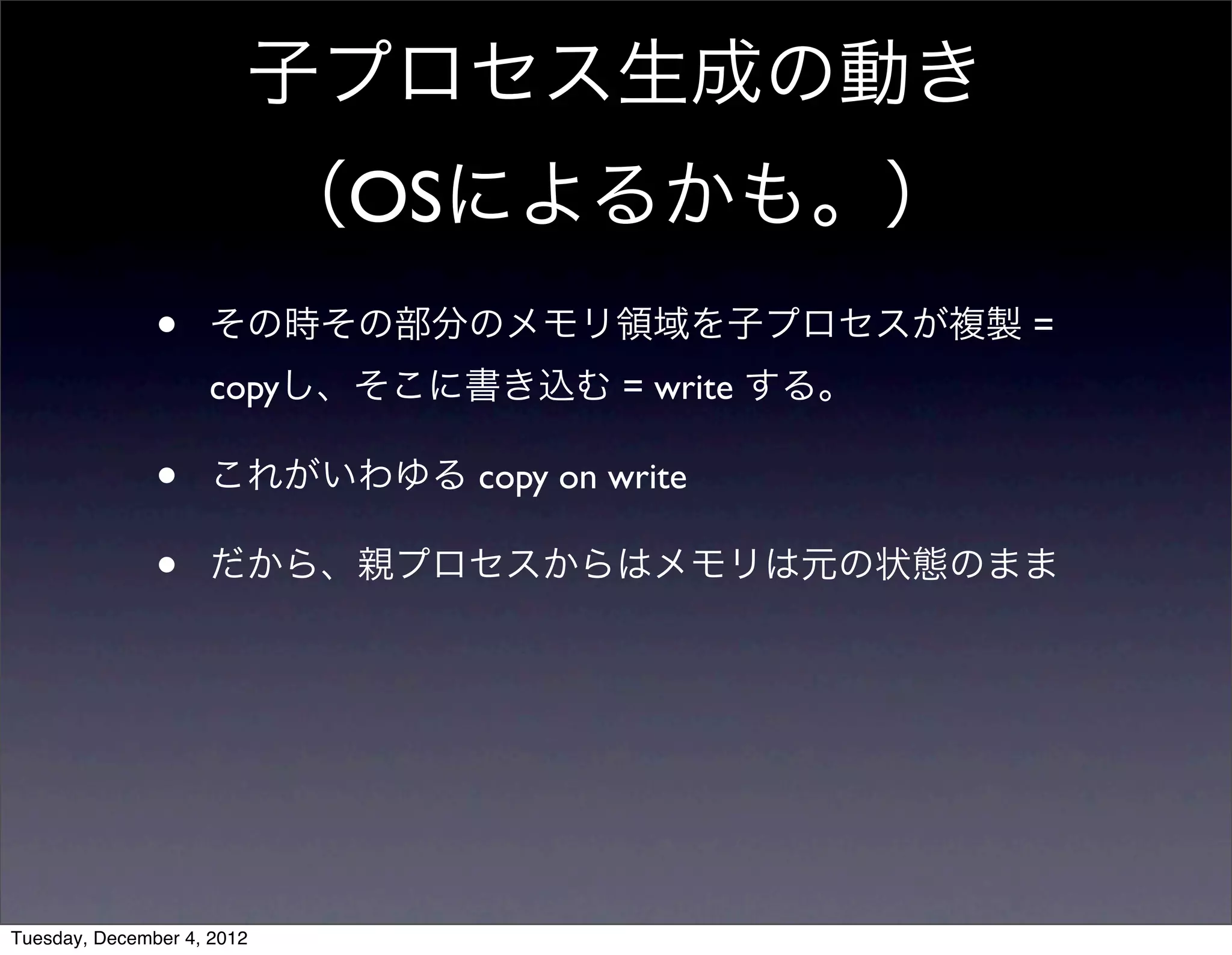 • その時その部分のメモリ領域を子プロセスが複製 =
copyし、そこに書き込む = write する。
• これがいわゆる copy on write
• だから、親プロセスからはメモリは元の状態のまま
子プロセス生成の動き
（OSによるかも。）
Tuesday, December 4, 2012
 