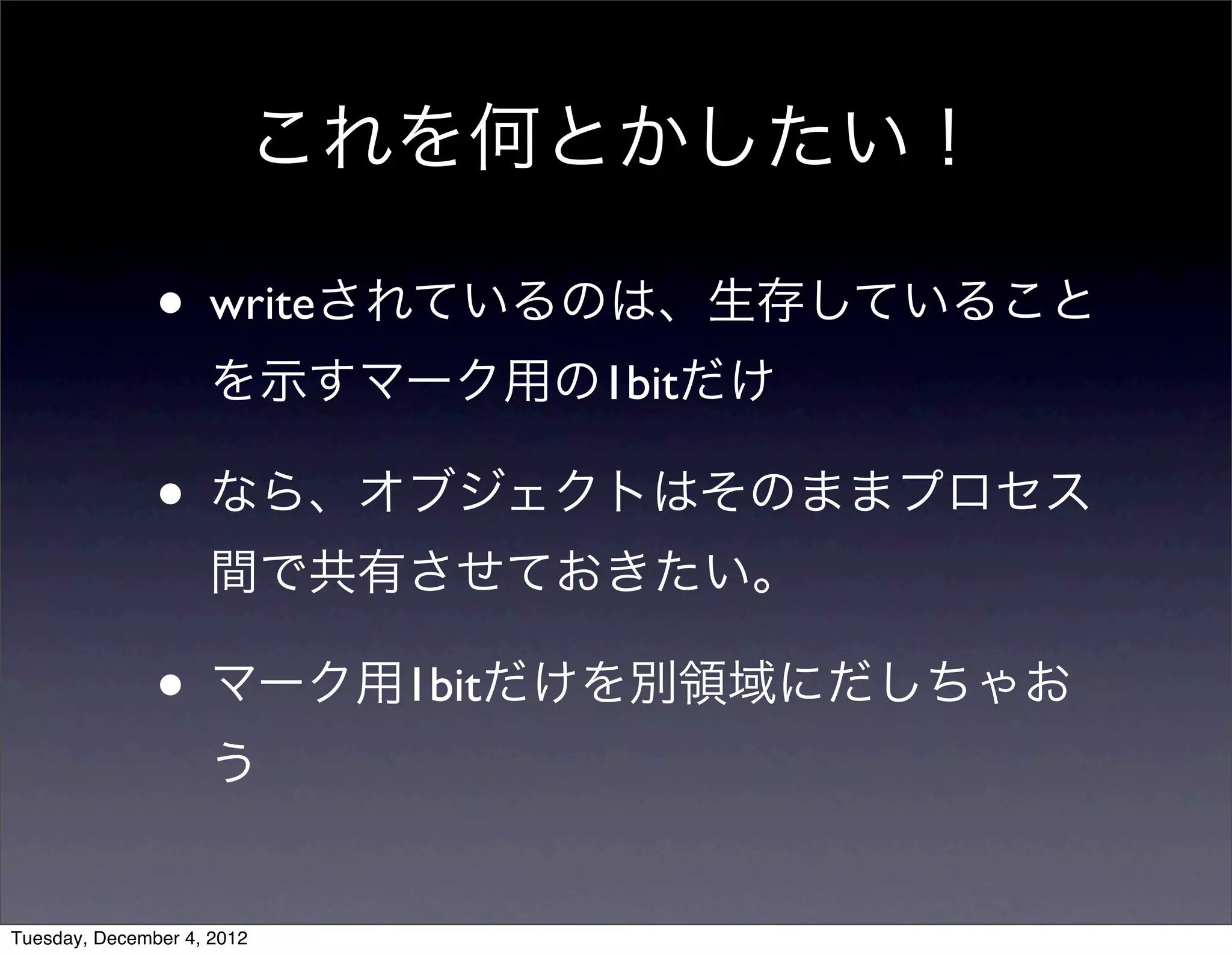 • writeされているのは、生存していること
を示すマーク用の1bitだけ
• なら、オブジェクトはそのままプロセス
間で共有させておきたい。
• マーク用1bitだけを別領域にだしちゃお
う
これを何とかしたい！
Tuesday, December 4, 2012
 