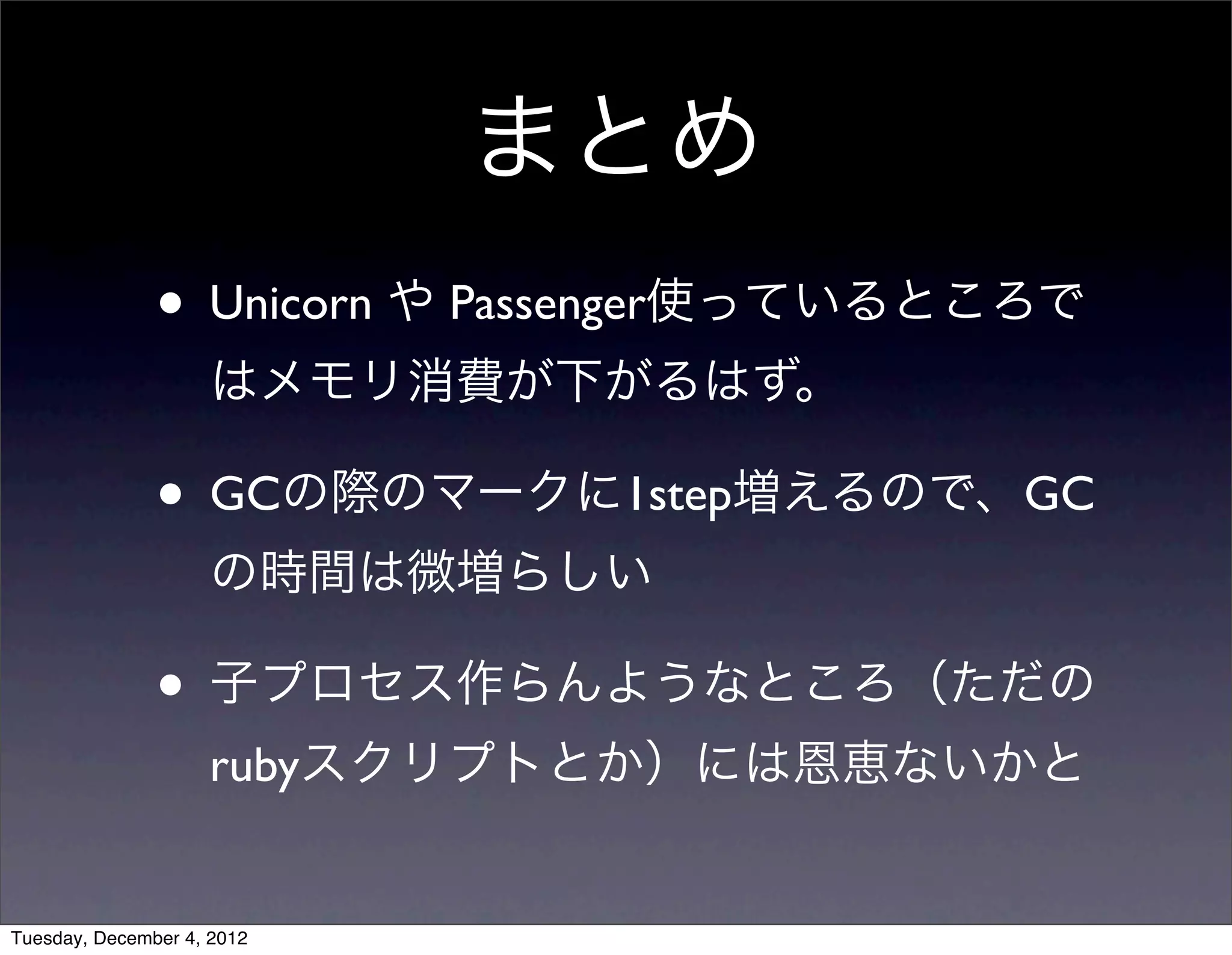 • Unicorn や Passenger使っているところで
はメモリ消費が下がるはず。
• GCの際のマークに1step増えるので、GC
の時間は微増らしい
• 子プロセス作らんようなところ（ただの
rubyスクリプトとか）には恩恵ないかと
まとめ
Tuesday, December 4, 2012
 