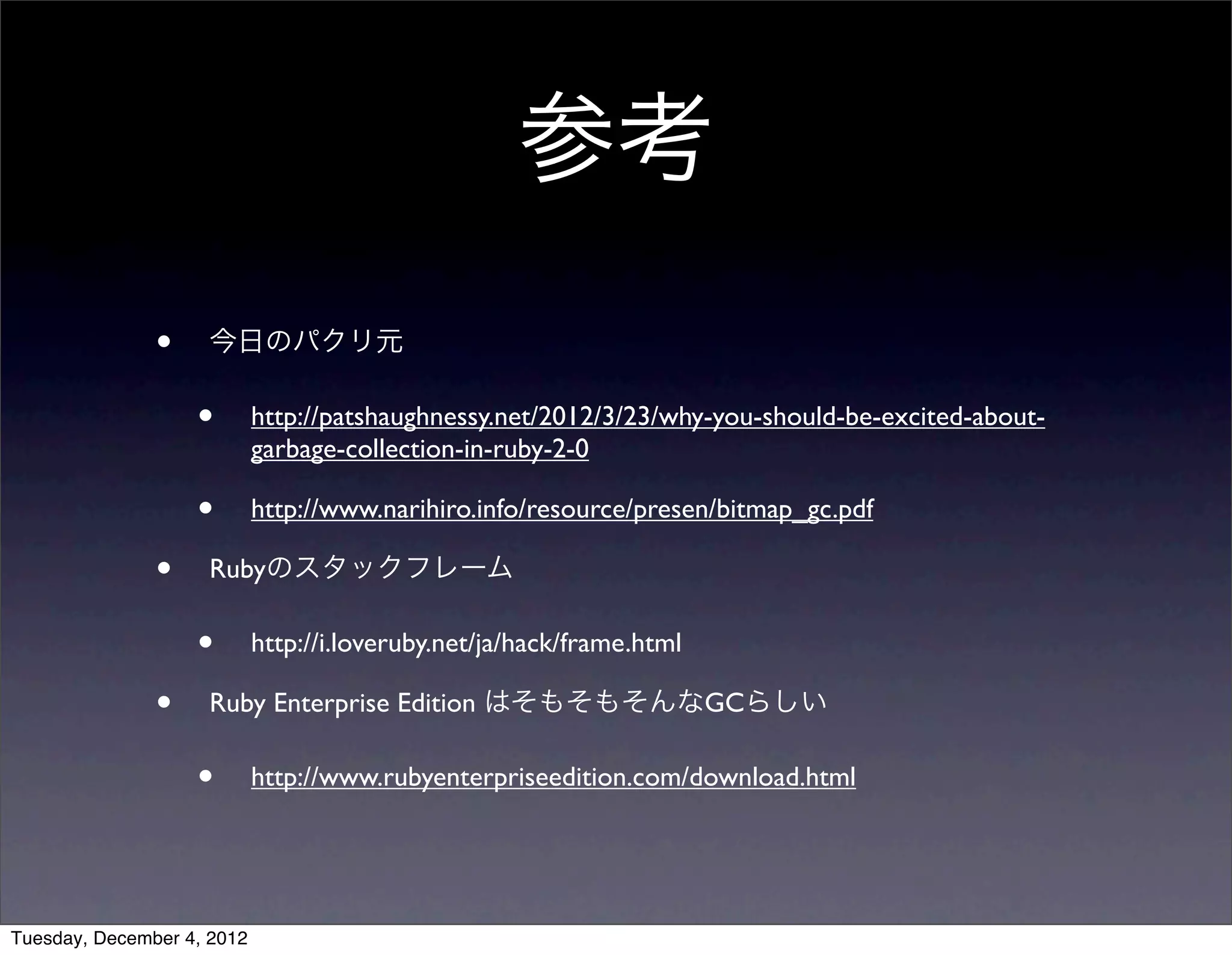 • 今日のパクリ元
• http://patshaughnessy.net/2012/3/23/why-you-should-be-excited-about-
garbage-collection-in-ruby-2-0
• http://www.narihiro.info/resource/presen/bitmap_gc.pdf
• Rubyのスタックフレーム
• http://i.loveruby.net/ja/hack/frame.html
• Ruby Enterprise Edition はそもそもそんなGCらしい
• http://www.rubyenterpriseedition.com/download.html
参考
Tuesday, December 4, 2012
 