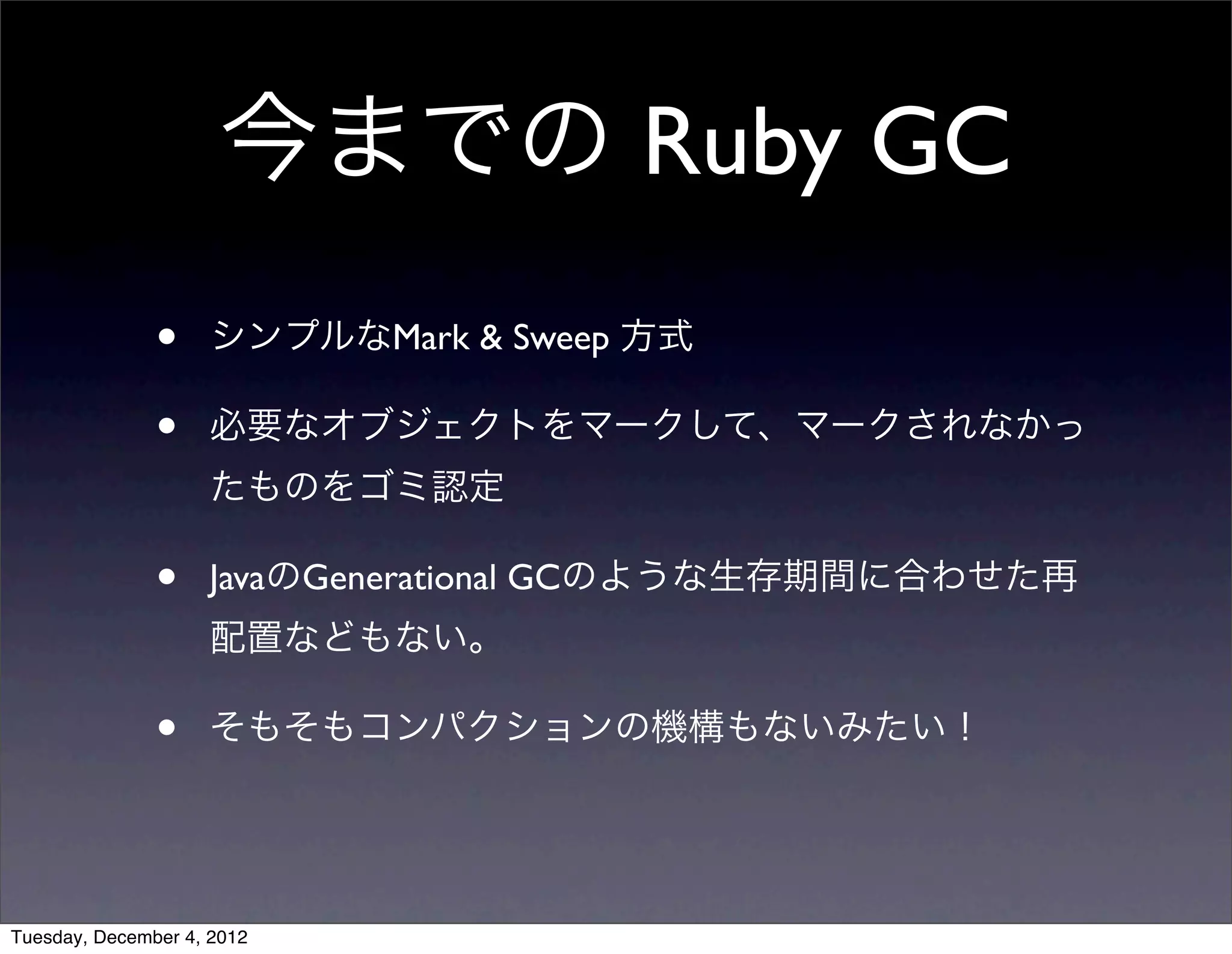 • シンプルなMark & Sweep 方式
• 必要なオブジェクトをマークして、マークされなかっ
たものをゴミ認定
• JavaのGenerational GCのような生存期間に合わせた再
配置などもない。
• そもそもコンパクションの機構もないみたい！
今までの Ruby GC
Tuesday, December 4, 2012
 