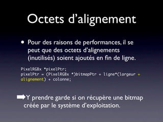 Octets d’alignement
 • Pour des raisons de performances, il se
   peut que des octets d’alignements
   (inutilisés) soient ajoutés en ﬁn de ligne.
 PixelRGBx *pixelPtr;
 pixelPtr = (PixelRGBx *)bitmapPtr + ligne*(largeur +
 alignement) + colonne;




➡Y prendre garde si on récupère une bitmap
  créée par le système d’exploitation.
 