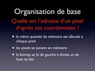 Organisation de base
Quelle est l’adresse d’un pixel
 d’après ses coordonnées ?
• la même quantité de mémoire est allouée à
  chaque pixel
• les pixels se suivent en mémoire
• la bitmap se lit de gauche à droite, et de
  haut en bas
 
