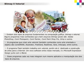 Bitmap X Vetorial

> Existem dois tipos de arquivos fundamentais na computação gráfica: bitmap e vetorial.
Alguns programas mais conhecidos que criam arquivos bitmap (pixel) são: Adobe
PhotoShop, Corel Photopaint, Corel Painter, Corel Paint Shop Pro, Gimp e outros.

> Já programas que criam arte vetorial (também conhecidos como arte orientada a
objeto) são CorelDRAW, Illustrator, Freehand, RealDraw, Xara, Inkscape, entre outros.

> O programa Flash também trabalha com vetorial, porém ele é destinado a construção
de artes para a Internet. Um novo software entra nesse mercado, é o Microsoft Expression
Design junto com o Blend.

> Esses programas cada vez mais integram num mesmo aplicativo a manipulação dos dois
tipos de arquivos.

 