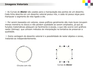 Imagens Vetoriais
> As Curvas de Bézier são usadas para a manipulação dos pontos de um desenho.
Cada linha descrita em um desenho vetorial possui nós, e cada nó possui alças para
manipular o segmento de reta ligado a ele.

> Por serem baseados em vetores, esses gráficos geralmente são mais leves (ocupam
menos memória no disco) e não perdem qualidade ao serem ampliados, já que as
funções matemáticas adequam-se facilmente à escala, o que não ocorre com gráficos
raster (bitmap) que utilizam métodos de interpolação na tentativa de preservar a
qualidade.

> Outra vantagem do desenho vetorial é a possibilidade de isolar objetos e zonas,
tratando-as independentemente.

Círculos com nós

Curvas de Bézier

 