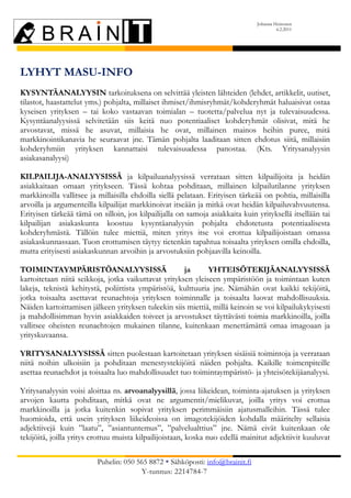 Johanna Heinonen
                                                                                        6.2.2011




LYHYT MASU-INFO
KYSYNTÄANALYYSIN tarkoituksena on selvittää yleisten lähteiden (lehdet, artikkelit, uutiset,
tilastot, haastattelut yms.) pohjalta, millaiset ihmiset/ihmisryhmät/kohderyhmät haluaisivat ostaa
kyseisen yrityksen – tai koko vastaavan toimialan – tuotetta/palvelua nyt ja tulevaisuudessa.
Kysyntäanalyysissä selvitetään siis keitä nuo potentiaaliset kohderyhmät olisivat, mitä he
arvostavat, missä he asuvat, millaisia he ovat, millainen mainos heihin puree, mitä
markkinointikanavia he seuraavat jne. Tämän pohjalta laaditaan sitten ehdotus siitä, millaisiin
kohderyhmiin yrityksen kannattaisi tulevaisuudessa panostaa. (Kts. Yritysanalyysin
asiakasanalyysi)

KILPAILIJA-ANALYYSISSÄ ja kilpailuanalyysissä verrataan sitten kilpailijoita ja heidän
asiakkaitaan omaan yritykseen. Tässä kohtaa pohditaan, millainen kilpailutilanne yrityksen
markkinoilla vallitsee ja millaisilla ehdoilla siellä pelataan. Erityisen tärkeää on pohtia, millaisilla
arvoilla ja argumenteilla kilpailijat markkinoivat itseään ja mitkä ovat heidän kilpailuvahvuutensa.
Erityisen tärkeää tämä on silloin, jos kilpailijalla on samoja asiakkaita kuin yrityksellä itsellään tai
kilpailijan asiakaskunta koostuu kysyntäanalyysin pohjalta ehdotetusta potentiaalisesta
kohderyhmästä. Tällöin tulee miettiä, miten yritys itse voi erottua kilpailijoistaan omassa
asiakaskunnassaan. Tuon erottumisen täytyy tietenkin tapahtua toisaalta yrityksen omilla ehdoilla,
mutta erityisesti asiakaskunnan arvoihin ja arvostuksiin pohjaavilla keinoilla.

TOIMINTAYMPÄRISTÖANALYYSISSÄ                          ja      YHTEISÖTEKIJÄANALYYSISSÄ
kartoitetaan niitä seikkoja, jotka vaikuttavat yrityksen yleiseen ympäristöön ja toimintaan kuten
lakeja, teknistä kehitystä, poliittista ympäristöä, kulttuuria jne. Nämähän ovat kaikki tekijöitä,
jotka toisaalta asettavat reunaehtoja yrityksen toiminnalle ja toisaalta luovat mahdollisuuksia.
Näiden kartoittamisen jälkeen yrityksen tuleekin siis miettiä, millä keinoin se voi kilpailukykyisesti
ja mahdollisimman hyvin asiakkaiden toiveet ja arvostukset täyttävästi toimia markkinoilla, joilla
vallitsee oheisten reunaehtojen mukainen tilanne, kuitenkaan menettämättä omaa imagoaan ja
yrityskuvaansa.

YRITYSANALYYSISSÄ sitten puolestaan kartoitetaan yrityksen sisäisiä toimintoja ja verrataan
niitä noihin ulkoisiin ja pohditaan menestystekijöitä näiden pohjalta. Kaikille toimenpiteille
asettaa reunaehdot ja toisaalta luo mahdollisuudet tuo toimintaympäristö- ja yhteisötekijäanalyysi.

Yritysanalyysin voisi aloittaa ns. arvoanalyysillä, jossa liikeidean, toiminta-ajatuksen ja yrityksen
arvojen kautta pohditaan, mitkä ovat ne argumentit/mielikuvat, joilla yritys voi erottua
markkinoilla ja jotka kuitenkin sopivat yrityksen perimmäisiin ajatusmalleihin. Tässä tulee
huomioida, että usein yrityksen liikeideoissa on imagotekijöiden kohdalla määritelty sellaisia
adjektiivejä kuin ”laatu”, ”asiantuntemus”, ”palvelualttius” jne. Nämä eivät kuitenkaan ole
tekijöitä, joilla yritys erottuu muista kilpailijoistaan, koska nuo edellä mainitut adjektiivit kuuluvat

                         Puhelin: 050 565 8872 Sähköposti: info@brainit.fi
                                       Y-tunnus: 2214784-7
 