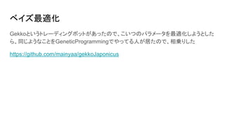 ベイズ最適化
Gekkoというトレーディングボットがあったので、こいつのパラメータを最適化しようとした
ら、同じようなことをGeneticProgrammingでやってる人が居たので、相乗りした
https://github.com/mainyaa/gekkoJaponicus
 