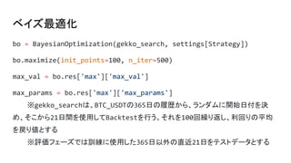 ベイズ最適化
bo = BayesianOptimization(gekko_search, settings[Strategy])
bo.maximize(init_points=100, n_iter=500)
max_val = bo.res['max']['max_val']
max_params = bo.res['max']['max_params']
※gekko_searchは、BTC_USDTの365日の履歴から、ランダムに開始日付を決
め、そこから21日間を使用してBacktestを行う。それを100回繰り返し、利回りの平均
を戻り値とする
※評価フェーズでは訓練に使用した365日以外の直近21日をテストデータとする
 