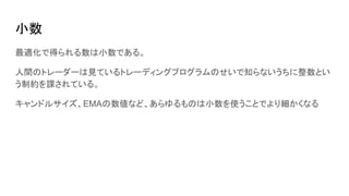 小数
最適化で得られる数は小数である。
人間のトレーダーは見ているトレーディングプログラムのせいで知らないうちに整数とい
う制約を課されている。
キャンドルサイズ、EMAの数値など、あらゆるものは小数を使うことでより細かくなる
 
